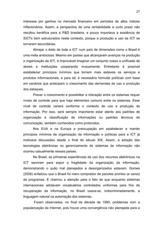 27
interesse por ganhos no mercado financeiro em períodos de altos índices
inflacionários. Assim, a perspectiva de uma rentabilidade a curto prazo não
resultou benéfica para a P&D brasileira, e pouco importava a existência de
SICTs bem estruturados neste contexto, porque a produção e uso da ICT se
tornaram secundárias.
Almejar o êxito de toda a ICT num país de dimensões como o Brasil é
uma meta ambiciosa. Mesmo em países que alcançaram avanços na produção
e organização da ICT, é improvável imaginar um conjunto coeso e unificado de
atores e instituições cooperando mutuamente. Entretanto é possível
estabelecer princípios mínimos que tornem mais estáveis os serviços e
produtos informacionais, e para tal, é necessário formular políticas com base
em cenários que antecipem o crescimento das demandas de uso e produção
dos estoques.
Prever o crescimento e possibilitar a interação entre os sistemas requer
níveis de controle para que haja elementos comuns entre os sistemas. Esse
nível de controle variará conforme o contexto de uso e produção da
informação. Por isso, será sempre importante estar atento aos padrões de
organização e classificação de informações ou padrões técnicos de
comunicação, também conhecidos como protocolos.
Nos EUA e na Europa a preocupação em estabelecer e manter
princípios mínimos de organização da informação e políticas para a ICT já
motivava discussões desde o final do século XIX. Assim, a adoção das
tecnologias eletrônicas no gerenciamento de sistemas de informação não
ocorreu casualmente nesses países.
No Brasil, as primeiras experiências de uso dos recursos eletrônicos na
ICT serviram para expor a fragilidade da organização da informação,
demonstrando o quão mal planejados e desorganizados estavam. Gomes
(2006) enfatizou que o Brasil foi mero comprador de pacotes prontos (e caros)
de programas. E chamou a atenção para o fato de que enquanto sistemas
internacionais adotavam vocabulários controlados uniformes para fins de
recuperação da informação, no Brasil usava-se, indiscriminadamente, a
linguagem natural na automação dos sistemas.
Foram observados, no final da década de 1990, problemas com a
popularização da Internet, pois houve uma convergência não planejada para a
 