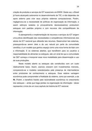28
criação de produtos e serviços de ICT acessíveis via WWW. Desta vez, o Brasil
já havia alcançado autonomia no desenvolvimento de TIC, e não dependeu de
apoio externo para criar seus próprios sistemas computacionais. Porém,
negligenciou-se a necessidade de políticas de organização da informação, e
assim esforços isolados (e provavelmente desnecessários) produziram
estoques com padrões próprios e com recursos não compartilháveis de
informação.
O planejamento e implementação de recursos e serviços da ICT exigem
uma prévia identificação das necessidades e competências informacionais dos
atores da ICT nacional que utilizarão tais recursos. Desenvolver tais sistemas,
pressupondo-se serem úteis e de uso natural por parte da comunidade
científica, é um modelo que ganhou espaço como uma nova forma de lidar com
a informação. E os sistemas abertos, que transferem para os usuários a
responsabilidade de alimentar os estoques, são um sinal de que a comunidade
de C&T começa a incorporar essa nova modalidade para disseminação e uso
de suas produções.
Neste modelo aberto os estoques são constituídos com um custo
relativamente baixo. Assim, acervos crescem com investimentos menores,
comparando-se a modelos caracterizados pela presença de intermediários
entre produtores de conhecimento e estoques. Essa relativa vantagem
econômica pode comprometer a finalidade do sistema, como por exemplo, a da
RI. Porém, o benefício trazido pela racionalidade econômica no crescimento
dos estoques – ainda que traga perdas na organização da informação - talvez
represente o início de um novo capítulo da história da ICT nacional.
 