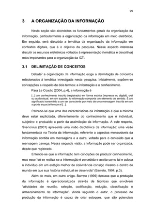 29
33 AA OORRGGAANNIIZZAAÇÇÃÃOO DDAA IINNFFOORRMMAAÇÇÃÃOO
Nesta seção são abordados os fundamentos gerais da organização da
informação, particularmente a organização da informação em meio eletrônico.
Em seguida, será discutida a temática da organização da informação em
contextos digitais, que é o objetivo da pesquisa. Nesse aspecto interessa
discutir os recursos eletrônicos voltados à representação (temática e descritiva)
mais importantes para a organização da ICT.
3.1 DELIMITAÇÃO DE CONCEITOS
Debater a organização da informação exige a delimitação de conceitos
relacionados à temática investigada nesta pesquisa. Inicialmente, expõem-se
concepções a respeito de dois termos: a informação e o conhecimento.
Para Le Coadic (2004, p.4), a informação é
[...] um conhecimento inscrito (registrado) em forma escrita (impressa ou digital), oral
ou audiovisual, em um suporte. A informação comporta um elemento de sentido. É um
significado transmitido a um ser consciente por meio de uma mensagem inscrita em um
suporte espacial-temporal [...].
Percebe-se que uma das características da informação é que a mesma
deve estar explicitada, diferentemente do conhecimento que é individual,
subjetivo e produzido a partir da assimilação da informação. A este respeito,
Svenonius (2001) apresenta uma visão dicotômica da informação: uma visão
fundamentada na Teoria da Informação, referente a aspectos mensuráveis da
informação contida em mensagens e a outra, voltada para o conteúdo que a
mensagem carrega. Nessa segunda visão, a informação pode ser organizada,
desde que registrada.
Entende-se que a informação tem condições de produzir conhecimento,
mas esse “só se realiza se a informação é percebida e aceita como tal e coloca
o indivíduo em um estágio melhor de convivência consigo mesmo e dentro do
mundo em que sua história individual se desenrola” (Barreto, 1994, p.3).
Além do mais, em outro artigo, Barreto (1999) destaca que a produção
da informação é operacionalizada através de técnicas que envolvem
“atividades de reunião, seleção, codificação, redução, classificação e
armazenamento de informação”. Ainda segundo o autor, o processo de
produção da informação é capaz de criar estoques, que são potenciais
 