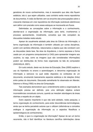 30
geradores de novos conhecimentos, mas é necessário que eles não fiquem
estáticos, isto é, que sejam utilizados, caso contrário serão meros repositórios
de documentos. A visão de Barreto vem ao encontro das preocupações sobre o
crescente interesse em criar repositórios de informação (sobretudo eletrônicos)
sem definir com precisão como esses estoques se inscreverão em fluxos.
Delimitadas as concepções sobre a informação e o conhecimento,
abordar-se-á a organização da informação; para tanto, inverteremos o
processo apresentando, inicialmente, conceitos que não competem às
discussões tratadas neste estudo.
Apesar de usualmente adotado pela área da Ciência da Informação, o
termo organização da informação é também utilizado por outras disciplinas,
porém com sentidos diferentes, relacionados a objetos que não condizem com
as discussões desta tese. Na área da Arquitetura, o termo expressa a forma
usada por um programa computacional (o CAD) para apresentar imagens aos
usuários, ou seja, como as imagens (que são consideradas informações)
podem ser distribuídas de forma mais organizada na tela do computador
(GIACAGLIA, 2001).
Em outro estudo, desta vez da área da Educação, Dias (2000) explora o
uso do hipertexto no ensino e aprendizagem, e denomina organização da
informação a estrutura na qual estão dispostos os conteúdos de um
documento, envolvendo basicamente aspectos estéticos e de relações (links)
entre partes do documento. Discussão semelhante foi observada em Mander,
Salomon e Wong (1992) na área da Computação.
Tais exemplos demonstram que o entendimento sobre a organização da
informação precisa ser definido, pois uma definição objetiva evitará
inconsistências conceituais comuns, quando se mesclam abordagens de áreas
distintas a respeito de um objeto.
Outro aspecto importante é que não será adotado, nesta pesquisa, o
termo organização do conhecimento, para evitar discordâncias terminológicas,
ainda que se tenha percebido autores que o utilizam (referindo-se a conceitos
análogos à organização da informação ou a aspectos filosóficos e
epistemológicos do conhecimento).
Então, o que é a organização da informação? Apesar de ser um termo
recorrente, não é fácil identificar na literatura científica delimitações claras
 
