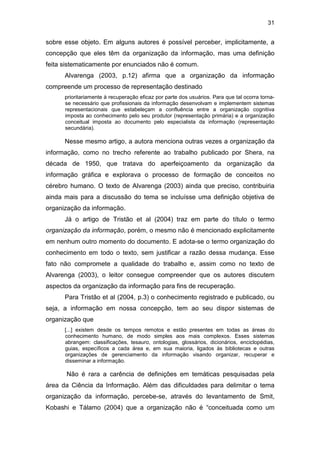 31
sobre esse objeto. Em alguns autores é possível perceber, implicitamente, a
concepção que eles têm da organização da informação, mas uma definição
feita sistematicamente por enunciados não é comum.
Alvarenga (2003, p.12) afirma que a organização da informação
compreende um processo de representação destinado
prioritariamente à recuperação eficaz por parte dos usuários. Para que tal ocorra torna-
se necessário que profissionais da informação desenvolvam e implementem sistemas
representacionais que estabeleçam a confluência entre a organização cognitiva
imposta ao conhecimento pelo seu produtor (representação primária) e a organização
conceitual imposta ao documento pelo especialista da informação (representação
secundária).
Nesse mesmo artigo, a autora menciona outras vezes a organização da
informação, como no trecho referente ao trabalho publicado por Shera, na
década de 1950, que tratava do aperfeiçoamento da organização da
informação gráfica e explorava o processo de formação de conceitos no
cérebro humano. O texto de Alvarenga (2003) ainda que preciso, contribuiria
ainda mais para a discussão do tema se incluísse uma definição objetiva de
organização da informação.
Já o artigo de Tristão et al (2004) traz em parte do título o termo
organização da informação, porém, o mesmo não é mencionado explicitamente
em nenhum outro momento do documento. E adota-se o termo organização do
conhecimento em todo o texto, sem justificar a razão dessa mudança. Esse
fato não compromete a qualidade do trabalho e, assim como no texto de
Alvarenga (2003), o leitor consegue compreender que os autores discutem
aspectos da organização da informação para fins de recuperação.
Para Tristão et al (2004, p.3) o conhecimento registrado e publicado, ou
seja, a informação em nossa concepção, tem ao seu dispor sistemas de
organização que
[...] existem desde os tempos remotos e estão presentes em todas as áreas do
conhecimento humano, de modo simples aos mais complexos. Esses sistemas
abrangem: classificações, tesauro, ontologias, glossários, dicionários, enciclopédias,
guias, específicos a cada área e, em sua maioria, ligados às bibliotecas e outras
organizações de gerenciamento da informação visando organizar, recuperar e
disseminar a informação.
Não é rara a carência de definições em temáticas pesquisadas pela
área da Ciência da Informação. Além das dificuldades para delimitar o tema
organização da informação, percebe-se, através do levantamento de Smit,
Kobashi e Tálamo (2004) que a organização não é “conceituada como um
 