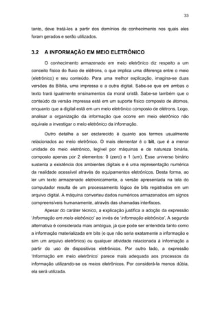33
tanto, deve tratá-los a partir dos domínios de conhecimento nos quais eles
foram gerados e serão utilizados.
3.2 A INFORMAÇÃO EM MEIO ELETRÔNICO
O conhecimento armazenado em meio eletrônico diz respeito a um
conceito físico do fluxo de elétrons, o que implica uma diferença entre o meio
(eletrônico) e seu conteúdo. Para uma melhor explicação, imagina-se duas
versões da Bíblia, uma impressa e a outra digital. Sabe-se que em ambas o
texto trará igualmente ensinamentos da moral cristã. Sabe-se também que o
conteúdo da versão impressa está em um suporte físico composto de átomos,
enquanto que a digital está em um meio eletrônico composto de elétrons. Logo,
analisar a organização da informação que ocorre em meio eletrônico não
equivale a investigar o meio eletrônico da informação.
Outro detalhe a ser esclarecido é quanto aos termos usualmente
relacionados ao meio eletrônico. O mais elementar é o bit, que é a menor
unidade do meio eletrônico, legível por máquinas e de natureza binária,
composto apenas por 2 elementos: 0 (zero) e 1 (um). Esse universo binário
sustenta a existência dos ambientes digitais e é uma representação numérica
da realidade acessível através de equipamentos eletrônicos. Desta forma, ao
ler um texto armazenado eletronicamente, a versão apresentada na tela do
computador resulta de um processamento lógico de bits registrados em um
arquivo digital. A máquina converteu dados numéricos armazenados em signos
compreensíveis humanamente, através das chamadas interfaces.
Apesar do caráter técnico, a explicação justifica a adoção da expressão
‘Informação em meio eletrônico’ ao invés de ‘informação eletrônica’. A segunda
alternativa é considerada mais ambígua, já que pode ser entendida tanto como
a informação materializada em bits (o que não seria exatamente a informação e
sim um arquivo eletrônico) ou qualquer atividade relacionada à informação a
partir do uso de dispositivos eletrônicos. Por outro lado, a expressão
‘Informação em meio eletrônico’ parece mais adequada aos processos da
informação utilizando-se os meios eletrônicos. Por considerá-la menos dúbia,
ela será utilizada.
 
