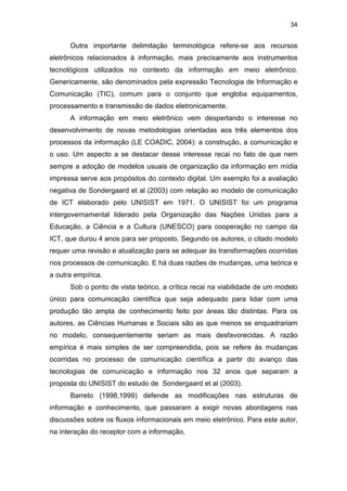 34
Outra importante delimitação terminológica refere-se aos recursos
eletrônicos relacionados à informação, mais precisamente aos instrumentos
tecnológicos utilizados no contexto da informação em meio eletrônico.
Genericamente, são denominados pela expressão Tecnologia de Informação e
Comunicação (TIC), comum para o conjunto que engloba equipamentos,
processamento e transmissão de dados eletronicamente.
A informação em meio eletrônico vem despertando o interesse no
desenvolvimento de novas metodologias orientadas aos três elementos dos
processos da informação (LE COADIC, 2004): a construção, a comunicação e
o uso. Um aspecto a se destacar desse interesse recai no fato de que nem
sempre a adoção de modelos usuais de organização da informação em mídia
impressa serve aos propósitos do contexto digital. Um exemplo foi a avaliação
negativa de Sondergaard et al (2003) com relação ao modelo de comunicação
de ICT elaborado pelo UNISIST em 1971. O UNISIST foi um programa
intergovernamental liderado pela Organização das Nações Unidas para a
Educação, a Ciência e a Cultura (UNESCO) para cooperação no campo da
ICT, que durou 4 anos para ser proposto. Segundo os autores, o citado modelo
requer uma revisão e atualização para se adequar às transformações ocorridas
nos processos de comunicação. E há duas razões de mudanças, uma teórica e
a outra empírica.
Sob o ponto de vista teórico, a crítica recai na viabilidade de um modelo
único para comunicação científica que seja adequado para lidar com uma
produção tão ampla de conhecimento feito por áreas tão distintas. Para os
autores, as Ciências Humanas e Sociais são as que menos se enquadrariam
no modelo, consequentemente seriam as mais desfavorecidas. A razão
empírica é mais simples de ser compreendida, pois se refere às mudanças
ocorridas no processo de comunicação científica a partir do avanço das
tecnologias de comunicação e informação nos 32 anos que separam a
proposta do UNISIST do estudo de Sondergaard et al (2003).
Barreto (1998,1999) defende as modificações nas estruturas de
informação e conhecimento, que passaram a exigir novas abordagens nas
discussões sobre os fluxos informacionais em meio eletrônico. Para este autor,
na interação do receptor com a informação,
 