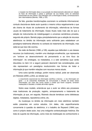 35
o receptor da informação deixa a sua posição de distanciamento alienante em relação
ao fluxo de informação e passa a participar de sua fluidez como se estivesse
posicionado em seu interior. Sua interação com a informação é direta, conversacional e
sem intermediários (Barreto, 1998, p.125).
De fato, grandes transformações ocorreram no ambiente informacional,
contudo discorda-se deste autor quando o mesmo critica negativamente o que
ele chama de rituais de ocultamento da informação, referindo-se às formas
usuais de tratamento da informação. Esses rituais nada mais são do que a
adoção de instrumentos de metalinguagem e universos semânticos privados,
segundo ele próprio. Barreto julgou precipitadamente que a adoção de recursos
eletrônicos no âmbito da informação seria suficiente para estabelecer um
paradigma totalmente diferente no contexto do tratamento da informação, mas
sabe-se que isso não ocorreu.
Na visão de Barreto (1998, p.126), aqueles que defendem o uso desses
recursos (os tradicionais), mantêm uma ideologia envelhecida, que representa
um “entrave ao desenvolvimento do pensamento e ao livre fluxo da
informação”. As ontologias, os metadados, e a web semântica (que serão
discutidos no item 3.4 a seguir) parecem desmentir tais considerações, pois
não representam um paradigma revolucionário nas formas de tratar a
informação já que mantêm relações com recursos menos atuais.
Uma outra opinião análoga, porém menos radical, pode ser observada
em Robredo (2005, p.253), ao retratar que
o crescimento exponencial da informação científica e técnica – e da informação em
geral - e as crescentes facilidades de comunicação e difusão de todas essas
informações, por meio dos novos canais e mídias que foram surgindo, tornaram
inadequado e obsoleto o modelo até então vigente.
Sobre esse modelo, entende-se que o autor se refere aos processos
mais tradicionais de produção, registro, armazenamento e tratamento da
informação, já que, em seguida, Robredo discute temáticas como bibliotecas
digitais, metadados, repositórios online, etc.
As mudanças no âmbito da informação em meio eletrônico também
estão presentes em outros estudos. Um deles, não especificamente
concernente à questão do eletrônico, é o trabalho de Rayward (1994) que,
como é próprio deste autor, traz uma instigante contextualização histórica. Ele
trata do suporte da informação, como meio de mobilização do conhecimento e
 