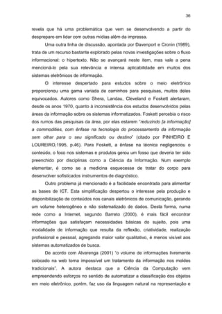 36
revela que há uma problemática que vem se desenvolvendo a partir do
despreparo em lidar com outras mídias além da impressa.
Uma outra linha de discussão, apontada por Davenport e Cronin (1989),
trata de um recurso bastante explorado pelas novas investigações sobre o fluxo
informacional: o hipertexto. Não se avançará neste item, mas vale a pena
mencioná-lo pela sua relevância e intensa aplicabilidade em muitos dos
sistemas eletrônicos de informação.
O interesse despertado para estudos sobre o meio eletrônico
proporcionou uma gama variada de caminhos para pesquisas, muitos deles
equivocados. Autores como Shera, Landau, Cleveland e Foskett alertaram,
desde os anos 1970, quanto à inconsistência dos estudos desenvolvidos pelas
áreas da informação sobre os sistemas informatizados. Foskett percebia o risco
dos rumos das pesquisas da área, por elas estarem “reduzindo [a informação]
a commodities, com ênfase na tecnologia do processamento da informação
sem olhar para o seu significado ou destino” (citado por PINHEIRO E
LOUREIRO,1995, p.46). Para Foskett, a ênfase na técnica negligenciou o
conteúdo, o foco nos sistemas e produtos gerou um fosso que deveria ter sido
preenchido por disciplinas como a Ciência da Informação. Num exemplo
elementar, é como se a medicina esquecesse de tratar do corpo para
desenvolver sofisticados instrumentos de diagnóstico.
Outro problema já mencionado é a facilidade encontrada para alimentar
as bases de ICT. Esta simplificação despertou o interesse pela produção e
disponibilização de conteúdos nos canais eletrônicos de comunicação, gerando
um volume heterogêneo e não sistematizado de dados. Desta forma, numa
rede como a Internet, segundo Barreto (2000), é mais fácil encontrar
informações que satisfaçam necessidades básicas do sujeito, pois uma
modalidade de informação que resulta da reflexão, criatividade, realização
profissional e pessoal, agregando maior valor qualitativo, é menos visível aos
sistemas automatizados de busca.
De acordo com Alvarenga (2001) “o volume de informações livremente
colocado na web torna impossível um tratamento da informação nos moldes
tradicionais”. A autora destaca que a Ciência da Computação vem
empreendendo esforços no sentido de automatizar a classificação dos objetos
em meio eletrônico, porém, faz uso da linguagem natural na representação e
 