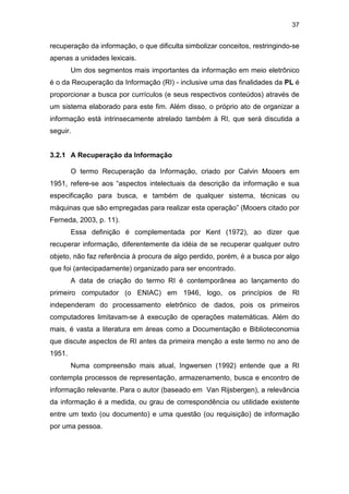 37
recuperação da informação, o que dificulta simbolizar conceitos, restringindo-se
apenas a unidades lexicais.
Um dos segmentos mais importantes da informação em meio eletrônico
é o da Recuperação da Informação (RI) - inclusive uma das finalidades da PL é
proporcionar a busca por currículos (e seus respectivos conteúdos) através de
um sistema elaborado para este fim. Além disso, o próprio ato de organizar a
informação está intrinsecamente atrelado também à RI, que será discutida a
seguir.
3.2.1 A Recuperação da Informação
O termo Recuperação da Informação, criado por Calvin Mooers em
1951, refere-se aos “aspectos intelectuais da descrição da informação e sua
especificação para busca, e também de qualquer sistema, técnicas ou
máquinas que são empregadas para realizar esta operação” (Mooers citado por
Ferneda, 2003, p. 11).
Essa definição é complementada por Kent (1972), ao dizer que
recuperar informação, diferentemente da idéia de se recuperar qualquer outro
objeto, não faz referência à procura de algo perdido, porém, é a busca por algo
que foi (antecipadamente) organizado para ser encontrado.
A data de criação do termo RI é contemporânea ao lançamento do
primeiro computador (o ENIAC) em 1946, logo, os princípios de RI
independeram do processamento eletrônico de dados, pois os primeiros
computadores limitavam-se à execução de operações matemáticas. Além do
mais, é vasta a literatura em áreas como a Documentação e Biblioteconomia
que discute aspectos de RI antes da primeira menção a este termo no ano de
1951.
Numa compreensão mais atual, Ingwersen (1992) entende que a RI
contempla processos de representação, armazenamento, busca e encontro de
informação relevante. Para o autor (baseado em Van Rijsbergen), a relevância
da informação é a medida, ou grau de correspondência ou utilidade existente
entre um texto (ou documento) e uma questão (ou requisição) de informação
por uma pessoa.
 