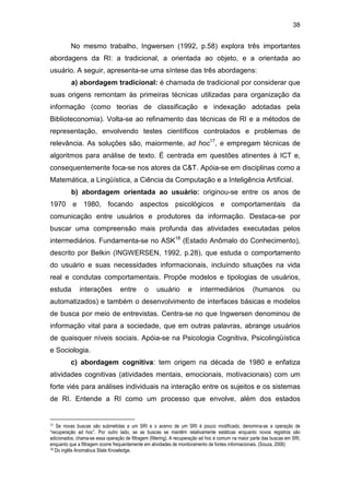 38
No mesmo trabalho, Ingwersen (1992, p.58) explora três importantes
abordagens da RI: a tradicional, a orientada ao objeto, e a orientada ao
usuário. A seguir, apresenta-se uma síntese das três abordagens:
a) abordagem tradicional: é chamada de tradicional por considerar que
suas origens remontam às primeiras técnicas utilizadas para organização da
informação (como teorias de classificação e indexação adotadas pela
Biblioteconomia). Volta-se ao refinamento das técnicas de RI e a métodos de
representação, envolvendo testes científicos controlados e problemas de
relevância. As soluções são, maiormente, ad hoc17
, e empregam técnicas de
algoritmos para análise de texto. É centrada em questões atinentes à ICT e,
consequentemente foca-se nos atores da C&T. Apóia-se em disciplinas como a
Matemática, a Lingüística, a Ciência da Computação e a Inteligência Artificial.
b) abordagem orientada ao usuário: originou-se entre os anos de
1970 e 1980, focando aspectos psicológicos e comportamentais da
comunicação entre usuários e produtores da informação. Destaca-se por
buscar uma compreensão mais profunda das atividades executadas pelos
intermediários. Fundamenta-se no ASK18
(Estado Anômalo do Conhecimento),
descrito por Belkin (INGWERSEN, 1992, p.28), que estuda o comportamento
do usuário e suas necessidades informacionais, incluindo situações na vida
real e condutas comportamentais. Propõe modelos e tipologias de usuários,
estuda interações entre o usuário e intermediários (humanos ou
automatizados) e também o desenvolvimento de interfaces básicas e modelos
de busca por meio de entrevistas. Centra-se no que Ingwersen denominou de
informação vital para a sociedade, que em outras palavras, abrange usuários
de quaisquer níveis sociais. Apóia-se na Psicologia Cognitiva, Psicolingüística
e Sociologia.
c) abordagem cognitiva: tem origem na década de 1980 e enfatiza
atividades cognitivas (atividades mentais, emocionais, motivacionais) com um
forte viés para análises individuais na interação entre os sujeitos e os sistemas
de RI. Entende a RI como um processo que envolve, além dos estados
17 Se novas buscas são submetidas a um SRI e o acervo de um SRI é pouco modificado, denomina-se a operação de
“recuperação ad hoc”. Por outro lado, se as buscas se mantêm relativamente estáticas enquanto novos registros são
adicionados, chama-se essa operação de filtragem (filtering). A recuperação ad hoc é comum na maior parte das buscas em SRI,
enquanto que a filtragem ocorre frequentemente em atividades de monitoramento de fontes informacionais. (Souza, 2006)
18 Do inglês Anomalous State Knowledge.
 