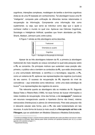 39
cognitivos, interações complexas, modelagem de tarefas e domínios cognitivos
(trata-se de uma RI baseada em conhecimento). Tal abordagem busca uma RI
“inteligente”, composta pela unificação de diferentes teorias relacionadas à
recuperação da Informação. Compreende uma informação tida como
suplementar, ou seja, que serve ao indivíduo como algo que o ajude a
conhecer melhor o mundo no qual vive. Apóia-se nas Ciências Cognitivas,
Sociologia e Inteligência Artificial, questões que foram abordadas por Ellis,
Shank, Abelson, Johnson-Laird, entre outros.
A Figura 1 retrata as três abordagens acima descritas.
Tradicional
Orientada ao usuário
ABORDAGENS
Cognitiva
Figura 1 - Abordagens da Recuperação da Informação
Apesar de as três abordagens tratarem da RI, a primeira (a abordagem
tradicional) diz mais respeito ao corpus conceitual no qual esta pesquisa sobre
a PL se concentra. Os principais motivos que sustentam essa posição são:
primeiro, o público–alvo e também os conteúdos da PL, que estão direcionados
a uma comunidade delimitada: a científica e a tecnológica; segundo, a PL,
como um sistema de RI, apóia-se nas representações dos registros (currículos)
do seu acervo. O sucesso da recuperação da PL depende do nível de
coincidência – aqui entendido como relevância - entre uma dada estratégia de
busca19
e as representações dos registros do acervo.
Tão relevante quanto as abordagens são os modelos de RI. Segundo
Baeza-Yates e Ribeiro-Neto (1999), há duas formas de buscar informações e
nelas modelos de recuperação. Uma das formas, a de navegação20
, baseia-se
em recursos navegacionais usando o hipertexto (forma não linear), roteiros
estruturados (hierárquicos) e planos (bi–dimensionais). Para esta pesquisa não
é relevante estudar esta forma, pois a PL não está fundamentada em tais
recursos. A outra forma de busca (a mais usual) é a Recuperação ad hoc e de
Filtragem, que se subdividem em Modelos Clássicos e Modelos Estruturados.
19 Considera-se estratégia de busca o conjunto de termos (palavras) explicitado pelo usuário para efetuar uma busca em sistema
de recuperação da informação. Alguns sistemas podem aceitar comandos com operadores booleanos (and, not, or), ou outros
especiais como caracteres curingas (?, *).
20
Originalmente Browsing.
 