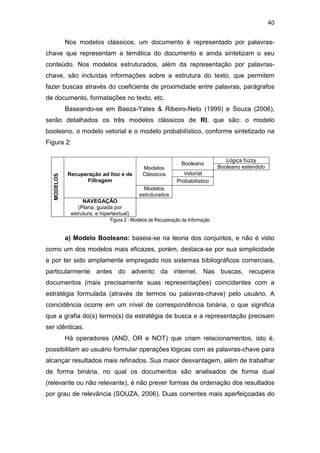 40
Nos modelos clássicos, um documento é representado por palavras-
chave que representam a temática do documento e ainda sintetizam o seu
conteúdo. Nos modelos estruturados, além da representação por palavras-
chave, são incluídas informações sobre a estrutura do texto, que permitem
fazer buscas através do coeficiente de proximidade entre palavras, parágrafos
de documento, formatações no texto, etc.
Baseando-se em Baeza-Yates & Ribeiro-Neto (1999) e Souza (2006),
serão detalhados os três modelos clássicos de RI, que são: o modelo
booleano, o modelo vetorial e o modelo probabilístico, conforme sintetizado na
Figura 2:
Lógica fuzzy
Booleano
Booleano estendido
Vetorial
Modelos
Clássicos
Probabilístico
Recuperação ad hoc e de
Filtragem
Modelos
estruturados
MODELOS
NAVEGAÇÃO
(Plana, guiada por
estrutura, e hipertextual)
Figura 2 - Modelos de Recuperação da Informação
a) Modelo Booleano: baseia-se na teoria dos conjuntos, e não é visto
como um dos modelos mais eficazes, porém, destaca-se por sua simplicidade
e por ter sido amplamente empregado nos sistemas bibliográficos comerciais,
particularmente antes do advento da internet. Nas buscas, recupera
documentos (mais precisamente suas representações) coincidentes com a
estratégia formulada (através de termos ou palavras-chave) pelo usuário. A
coincidência ocorre em um nível de correspondência binária, o que significa
que a grafia do(s) termo(s) da estratégia de busca e a representação precisam
ser idênticas.
Há operadores (AND, OR e NOT) que criam relacionamentos, isto é,
possibilitam ao usuário formular operações lógicas com as palavras-chave para
alcançar resultados mais refinados. Sua maior desvantagem, além de trabalhar
de forma binária, no qual os documentos são analisados de forma dual
(relevante ou não relevante), é não prever formas de ordenação dos resultados
por grau de relevância (SOUZA, 2006). Duas correntes mais aperfeiçoadas do
 