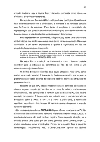 41
modelo booleano são a Lógica Fuzzy (também conhecida como difusa ou
nebulosa) e o Booleano estendido.
De acordo com Ferneda (2004), a lógica fuzzy (ou lógica difusa) busca
lidar sistematicamente com a diversidade, a incerteza e as verdades parciais
dos fenômenos da natureza. Para tanto, é ampliada a capacidade de
representação das palavras-chave estipulando-se para cada termo contido na
base de dados, níveis de relações semânticas com documentos.
Para representar um documento, a lógica fuzzy adota uma função que
atribui valores, que serão os pesos de cada termo para o documento. Os pesos
associados a um termo expressarão o quanto é significativo ou não na
descrição do conteúdo do documento.
A qualidade da recuperação depende em grande parte da função adotada para calcular
os pesos dos termos de indexação. Geralmente esta função baseia-se no cálculo da
freqüência de ocorrência dos termos em todo o texto, e fornece uma representação
estática do documento (FERNEDA, 2004, p.46)
Na lógica Fuzzy, a adoção de instrumentos como o tesauro poderia
contribuir para a indicação da pertinência ou não de um termo a um
determinado conjunto semântico.
O modelo Booleano estendido teve pouca utilização, mas serviu como
núcleo do modelo vetorial. A intenção do Booleano estendido era superar o
problema das decisões binárias do booleano clássico, através da atribuição de
pesos aos termos.
Ressalta-se que a PL adota o modelo booleano, com isso as buscas no
sistema seguem um princípio simples: se na busca for definido um termo que
sintaticamente, não corresponda a nenhum outro da base da PL, não haverá
currículo recuperado. A busca pode ser refinada com o uso de operadores
booleanos como o “AND”, o “OR”, e o “NOT” e, para tanto, é necessário
combinar, no mínimo, dois termos. O exemplo abaixo demonstra o uso de
operador booleano:
- Um usuário define o termo THESAURUS para efetuar uma busca na PL. Se
não constar na base do sistema nenhuma referência ao termo THESAURUS, o
resultado da busca não trará nenhum registro. Numa segunda situação, se o
usuário efetuar uma busca por um termo genérico como CONHECIMENTO,
muitos resultados serão encontrados. Porém, se o usuário fizer a seguinte
combinação: THESAURUS AND CONHECIMENTO, apesar da grande
 