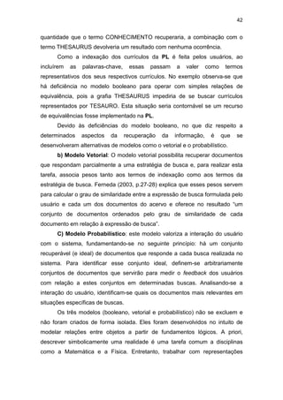 42
quantidade que o termo CONHECIMENTO recuperaria, a combinação com o
termo THESAURUS devolveria um resultado com nenhuma ocorrência.
Como a indexação dos currículos da PL é feita pelos usuários, ao
incluírem as palavras-chave, essas passam a valer como termos
representativos dos seus respectivos currículos. No exemplo observa-se que
há deficiência no modelo booleano para operar com simples relações de
equivalência, pois a grafia THESAURUS impediria de se buscar currículos
representados por TESAURO. Esta situação seria contornável se um recurso
de equivalências fosse implementado na PL.
Devido às deficiências do modelo booleano, no que diz respeito a
determinados aspectos da recuperação da informação, é que se
desenvolveram alternativas de modelos como o vetorial e o probabilístico.
b) Modelo Vetorial: O modelo vetorial possibilita recuperar documentos
que respondam parcialmente a uma estratégia de busca e, para realizar esta
tarefa, associa pesos tanto aos termos de indexação como aos termos da
estratégia de busca. Ferneda (2003, p.27-28) explica que esses pesos servem
para calcular o grau de similaridade entre a expressão de busca formulada pelo
usuário e cada um dos documentos do acervo e oferece no resultado “um
conjunto de documentos ordenados pelo grau de similaridade de cada
documento em relação à expressão de busca”.
C) Modelo Probabilístico: este modelo valoriza a interação do usuário
com o sistema, fundamentando-se no seguinte princípio: há um conjunto
recuperável (e ideal) de documentos que responde a cada busca realizada no
sistema. Para identificar esse conjunto ideal, definem-se arbitrariamente
conjuntos de documentos que servirão para medir o feedback dos usuários
com relação a estes conjuntos em determinadas buscas. Analisando-se a
interação do usuário, identificam-se quais os documentos mais relevantes em
situações específicas de buscas.
Os três modelos (booleano, vetorial e probabilístico) não se excluem e
não foram criados de forma isolada. Eles foram desenvolvidos no intuito de
modelar relações entre objetos a partir de fundamentos lógicos. A priori,
descrever simbolicamente uma realidade é uma tarefa comum a disciplinas
como a Matemática e a Física. Entretanto, trabalhar com representações
 