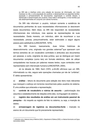 44
os SRI são a interface entre uma coleção de recursos de informação, em meio
impresso ou não, e uma população de usuários; e desempenham as seguintes tarefas:
aquisição e armazenamento de documentos; organização e controle desses; e
distribuição e disseminação aos usuários. Essa visão é abrangente, e inclui tarefas que
são desempenhadas em conjunto com atores humanos.
Os SRI não informam o usuário, indicam somente a existência de
documentos pertinentes às suas necessidades informacionais (e descrevem
esses documentos). Além disso, os SRI não respondem às necessidades
informacionais dos indivíduos, mas apenas às representações de suas
necessidades. Desta maneira, um indivíduo, além de reconhecer a sua
necessidade, precisa, presumivelmente, estar estimulado a seguir alguns
passos para satisfazê-la (LANCASTER, 1979).
Os SRI tiveram, basicamente, duas linhas históricas de
desenvolvimento: uma, originada nos grandes sistemas21
que operavam com
termos extraídos de um vocabulário controlado e atribuídos aos documentos
por pessoas; e outra, originária da área jurídica, que se distinguia por inserir
documentos completos (como leis) em formato eletrônico, além de utilizar
computadores nas buscas por palavras nesses textos, cujos conteúdos eram
representados sem intervenção humana (LANCASTER, 2004).
Já na década de 1960, Kent (1972, p.24-26) afirmava que um SRI,
informatizado ou não, seguia sete operações chamadas por ele de “unitárias”.
É válido apresentá-las:
a) análise – leitura do documento para seleção dos itens mais relevantes
que mereçam o esforço em torná-los reconhecíveis pelos usuários do sistema.
É uma análise que antecede a representação;
b) controle de vocabulário e rubrica de assunto – padronização dos
assuntos e estabelecimento de relações entre eles, na linguagem do sistema ;
c) registro dos resultados da análise em um instrumento passível de
pesquisa – diz respeito ao registro de fato no sistema, ou seja, a inserção de
dados;
d) armazenagem de registros ou documentos-fonte – inserção no
acervo de um documento que foi previamente representado;
21 Instituições como a National Library of Medicine (NLM), o Departament of Defense (DOD), e a National Aeronautics and Space
Administration (NASA)
 