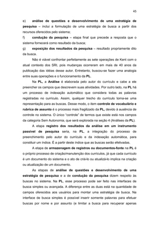 45
e) análise de questões e desenvolvimento de uma estratégia de
pesquisa – inclui a formulação de uma estratégia de busca a partir dos
recursos oferecidos pelo sistema;
f) condução da pesquisa – etapa final que precede a resposta que o
sistema fornecerá como resultado da busca;
g) exposição dos resultados da pesquisa – resultado propriamente dito
da busca.
Não é viável confrontar perfeitamente as sete operações de Kent com o
atual contexto dos SRI, pois mudanças ocorreram em mais de 40 anos da
publicação das idéias desse autor. Entretanto, buscou-se fazer uma analogia
entre suas operações e o funcionamento da PL.
Na PL, a Análise é elaborada pelo autor do currículo e cabe a ele
preencher os campos que descrevem suas atividades. Por outro lado, na PL há
um processo de indexação automático que considera todas as palavras
registradas no currículo. Assim, qualquer trecho do currículo torna-se uma
representação para as buscas. Desse modo, o item controle de vocabulário e
rubrica de assunto é o processo mais fragilizado da PL, devido à ausência de
controle no sistema. O único “controle” de termos que existe está nos campos
da categoria Sem Autonomia, que será explorada na seção 4 (Análises da PL).
A etapa registro dos resultados da análise em um instrumento
passível de pesquisa seria, na PL, a integração do processo de
preenchimento pelo autor do currículo e da indexação automática, para
constituir um índice. É a partir deste índice que as buscas serão efetivadas.
A etapa de armazenagem de registros ou documentos-fonte na PL é
o próprio processo de criação/manutenção dos currículos, já que cada currículo
é um documento do sistema e o ato de criá-lo ou atualizá-lo implica na criação
ou atualização de um documento.
As etapas de análise de questões e desenvolvimento de uma
estratégia de pesquisa e a de condução da pesquisa dizem respeito às
buscas no sistema. Na PL, esse processo pode ser feito nas interfaces de
busca simples ou avançada. A diferença entre as duas está na quantidade de
campos oferecidos aos usuários para montar uma estratégia de busca. Na
interface de busca simples é possível inserir somente palavras para efetuar
buscas por nome e por assunto (e limitar a busca para recuperar apenas
 