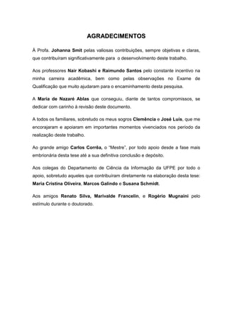 AAGGRRAADDEECCIIMMEENNTTOOSS
À Profa. Johanna Smit pelas valiosas contribuições, sempre objetivas e claras,
que contribuíram significativamente para o desenvolvimento deste trabalho.
Aos professores Nair Kobashi e Raimundo Santos pelo constante incentivo na
minha carreira acadêmica, bem como pelas observações no Exame de
Qualificação que muito ajudaram para o encaminhamento desta pesquisa.
A Maria de Nazaré Ablas que conseguiu, diante de tantos compromissos, se
dedicar com carinho à revisão deste documento.
A todos os familiares, sobretudo os meus sogros Clemência e José Luís, que me
encorajaram e apoiaram em importantes momentos vivenciados nos período da
realização deste trabalho.
Ao grande amigo Carlos Corrêa, o “Mestre”, por todo apoio desde a fase mais
embrionária desta tese até a sua definitiva conclusão e depósito.
Aos colegas do Departamento de Ciência da Informação da UFPE por todo o
apoio, sobretudo aqueles que contribuíram diretamente na elaboração desta tese:
Maria Cristina Oliveira, Marcos Galindo e Susana Schmidt.
Aos amigos Renato Silva, Marivalde Francelin, e Rogério Mugnaini pelo
estímulo durante o doutorado.
 