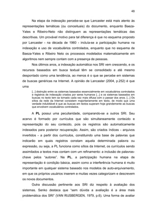 48
Na etapa da indexação percebe-se que Lancaster está mais atento às
representações temáticas (ou conceituais) do documento, enquanto Baeza-
Yates e Ribeiro-Neto não distinguem as representações temáticas das
descritivas. Um provável motivo para tal diferença é que no esquema proposto
por Lancaster - na década de 1960 - incluía-se a participação humana na
indexação e uso de vocabulários controlados, enquanto que no esquema de
Baeza-Yates e Ribeiro Neto os processos modelados matematicamente em
algoritmos nem sempre contam com a presença de pessoas.
Nos últimos anos, a indexação automática nos SRI vem crescendo, e os
recursos baseados em busca textual têm se consolidado e até mesmo
despontado como uma tendência, ao menos é o que se percebe em sistemas
de buscas genéricas na Internet. A opinião de Lancaster (2004, p.252) é que
uma
[...] distinção entre os sistemas baseados essencialmente em vocabulários controlados
e registros de indexação criados por seres humanos [...] e os sistemas baseados em
buscas no texto tem se tornado cada vez mais difusa com o passar dos anos. [...] Os
sítios da rede da Internet consistem majoritariamente em texto, de modo que uma
verdade indubitável é que as buscas em textos superam hoje grandemente as buscas
que envolvem vocabulários controlados.
A PL possui uma peculiaridade, comparando-se a outros SRI. Seu
acervo é formado por currículos que são simultaneamente conteúdo e
representação do seu conteúdo, pois os registros são automaticamente
indexados para posterior recuperação. Assim, são criados índices - arquivos
invertidos - a partir dos currículos, constituindo uma base de palavras que
indicarão em quais registros constam aquela determinada palavra ou
expressão, ou seja, a PL funciona como sítios da Internet, os currículos sendo
assimilados a textos mas contam com um refinamento: a inclusão de palavras-
chave pelos “autores”. Na PL, a participação humana na etapa de
representação é condição básica, assim como a interferência humana é muito
importante em qualquer sistema baseado nos modelos de auto-arquivamento,
em que os próprios usuários inserem e muitas vezes categorizam e descrevem
os novos documentos.
Outra discussão pertinente aos SRI diz respeito à avaliação dos
sistemas. Senko destaca que “sem dúvida a avaliação é a área mais
problemática dos SRI” (VAN RIJSBERGEN, 1979, p.6). Uma forma de avaliar
 