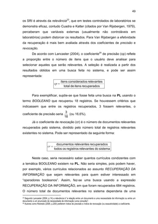 49
os SRI é através da relevância23
, que em testes controlados de laboratórios se
demonstra eficaz, contudo Cuadra e Katter (citados por Van Rijsbergen, 1979),
perceberam que variáveis externas (usualmente não controláveis em
laboratórios) podem distorcer os resultados. Para Van Rijsbergen a efetividade
da recuperação é mais bem avaliada através dos coeficientes de precisão e
revocação.
De acordo com Lancaster (2004), o coeficiente24
de precisão (cp) reflete
a proporção entre o número de itens que o usuário deve analisar para
selecionar aqueles que serão relevantes. A seleção é realizada a partir dos
resultados obtidos em uma busca feita no sistema, e pode ser assim
representada:
srecuperadoitensdetotal
relevantesosconsideradítens
=cp
Para exemplificar, supõe-se que fosse feita uma busca na PL usando o
termo BOOLEANO que recuperou 18 registros. Se houvessem critérios que
indicassem que entre os registros recuperados, 3 fossem relevantes, o
coeficiente de precisão seria
18
3
(ou 16,6%).
Já o coeficiente de revocação (cr) é o número de documentos relevantes
recuperados pelo sistema, dividido pelo número total de registros relevantes
existentes no sistema. Pode ser representado da seguinte forma:
sistemadorelevantesregistrosostodos
srecuperadorelevantesdocumentos
=cr
Neste caso, seria necessário saber quantos currículos condizentes com
a temática BOOLEANO existem na PL. Não seria simples, pois podem haver,
por exemplo, vários currículos relacionados ao assunto RECUPERAÇÃO DA
INFORMAÇÃO que sejam relevantes para quem estiver interessado em
“operadores booleanos”. Assim, fez-se uma busca usando a expressão
RECUPERAÇÃO DA INFORMAÇÃO, em que foram recuperados 684 registros.
O número total de documentos relevantes no sistema dependeria de uma
23 Segundo Lancaster (2004, p.14) a relevância é “a relação entre um documento e uma necessidade de informação ou entre um
documento e um enunciado de necessidade de informação (uma consulta)”.
24 Autores como Robredo (2005, p.200) preferem índice de precisão e índice de revocação (ou exaustividade) a coeficiente.
 