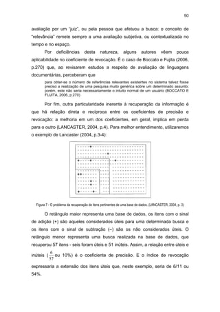 50
avaliação por um “juiz”, ou pela pessoa que efetuou a busca: o conceito de
“relevância” remete sempre a uma avaliação subjetiva, ou contextualizada no
tempo e no espaço.
Por deficiências desta natureza, alguns autores vêem pouca
aplicabilidade no coeficiente de revocação. É o caso de Boccato e Fujita (2006,
p.270) que, ao revisarem estudos a respeito de avaliação de linguagens
documentárias, perceberam que
para obter-se o número de referências relevantes existentes no sistema talvez fosse
preciso a realização de uma pesquisa muito genérica sobre um determinado assunto;
porém, este não seria necessariamente o intuito normal de um usuário (BOCCATO E
FUJITA, 2006, p.270)
Por fim, outra particularidade inerente à recuperação da informação é
que há relação direta e recíproca entre os coeficientes de precisão e
revocação: a melhoria em um dos coeficientes, em geral, implica em perda
para o outro (LANCASTER, 2004, p.4). Para melhor entendimento, utilizaremos
o exemplo de Lancaster (2004, p.3-4):
Figura 7 - O problema da recuperação de itens pertinentes de uma base de dados. (LANCASTER, 2004, p. 3)
O retângulo maior representa uma base de dados, os itens com o sinal
de adição (+) são aqueles considerados úteis para uma determinada busca e
os itens com o sinal de subtração (–) são os não considerados úteis. O
retângulo menor representa uma busca realizada na base de dados, que
recuperou 57 itens - seis foram úteis e 51 inúteis. Assim, a relação entre úteis e
inúteis (
57
6
ou 10%) é o coeficiente de precisão. E o índice de revocação
expressaria a extensão dos itens úteis que, neste exemplo, seria de 6/11 ou
54%.
 