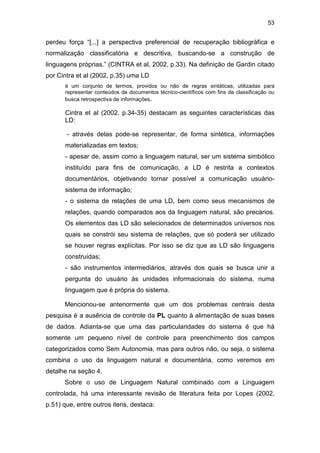 53
perdeu força “[...] a perspectiva preferencial de recuperação bibliográfica e
normalização classificatória e descritiva, buscando-se a construção de
linguagens próprias.” (CINTRA et al, 2002, p.33). Na definição de Gardin citado
por Cintra et al (2002, p.35) uma LD
é um conjunto de termos, providos ou não de regras sintáticas, utilizadas para
representar conteúdos de documentos técnico-científicos com fins de classificação ou
busca retrospectiva de informações.
Cintra et al (2002, p.34-35) destacam as seguintes características das
LD:
- através delas pode-se representar, de forma sintética, informações
materializadas em textos;
- apesar de, assim como a linguagem natural, ser um sistema simbólico
instituído para fins de comunicação, a LD é restrita a contextos
documentários, objetivando tornar possível a comunicação usuário-
sistema de informação;
- o sistema de relações de uma LD, bem como seus mecanismos de
relações, quando comparados aos da linguagem natural, são precários.
Os elementos das LD são selecionados de determinados universos nos
quais se constrói seu sistema de relações, que só poderá ser utilizado
se houver regras explícitas. Por isso se diz que as LD são linguagens
construídas;
- são instrumentos intermediários, através dos quais se busca unir a
pergunta do usuário às unidades informacionais do sistema, numa
linguagem que é própria do sistema.
Mencionou-se anteriormente que um dos problemas centrais desta
pesquisa é a ausência de controle da PL quanto à alimentação de suas bases
de dados. Adianta-se que uma das particularidades do sistema é que há
somente um pequeno nível de controle para preenchimento dos campos
categorizados como Sem Autonomia, mas para outros não, ou seja, o sistema
combina o uso da linguagem natural e documentária, como veremos em
detalhe na seção 4.
Sobre o uso de Linguagem Natural combinado com a Linguagem
controlada, há uma interessante revisão de literatura feita por Lopes (2002,
p.51) que, entre outros itens, destaca:
 