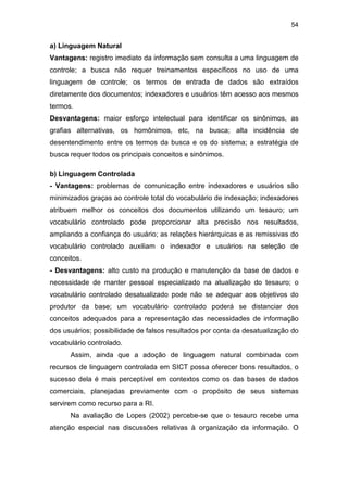 54
a) Linguagem Natural
Vantagens: registro imediato da informação sem consulta a uma linguagem de
controle; a busca não requer treinamentos específicos no uso de uma
linguagem de controle; os termos de entrada de dados são extraídos
diretamente dos documentos; indexadores e usuários têm acesso aos mesmos
termos.
Desvantagens: maior esforço intelectual para identificar os sinônimos, as
grafias alternativas, os homônimos, etc, na busca; alta incidência de
desentendimento entre os termos da busca e os do sistema; a estratégia de
busca requer todos os principais conceitos e sinônimos.
b) Linguagem Controlada
- Vantagens: problemas de comunicação entre indexadores e usuários são
minimizados graças ao controle total do vocabulário de indexação; indexadores
atribuem melhor os conceitos dos documentos utilizando um tesauro; um
vocabulário controlado pode proporcionar alta precisão nos resultados,
ampliando a confiança do usuário; as relações hierárquicas e as remissivas do
vocabulário controlado auxiliam o indexador e usuários na seleção de
conceitos.
- Desvantagens: alto custo na produção e manutenção da base de dados e
necessidade de manter pessoal especializado na atualização do tesauro; o
vocabulário controlado desatualizado pode não se adequar aos objetivos do
produtor da base; um vocabulário controlado poderá se distanciar dos
conceitos adequados para a representação das necessidades de informação
dos usuários; possibilidade de falsos resultados por conta da desatualização do
vocabulário controlado.
Assim, ainda que a adoção de linguagem natural combinada com
recursos de linguagem controlada em SICT possa oferecer bons resultados, o
sucesso dela é mais perceptível em contextos como os das bases de dados
comerciais, planejadas previamente com o propósito de seus sistemas
servirem como recurso para a RI.
Na avaliação de Lopes (2002) percebe-se que o tesauro recebe uma
atenção especial nas discussões relativas à organização da informação. O
 