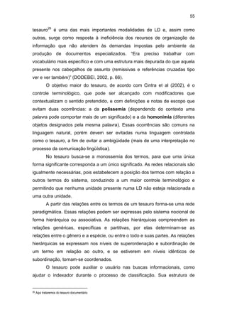 55
tesauro26
é uma das mais importantes modalidades de LD e, assim como
outras, surge como resposta à ineficiência dos recursos de organização da
informação que não atendem às demandas impostas pelo ambiente da
produção de documentos especializados. “Era preciso trabalhar com
vocabulário mais específico e com uma estrutura mais depurada do que aquela
presente nos cabeçalhos de assunto (remissivas e referências cruzadas tipo
ver e ver também)” (DODEBEI, 2002, p. 66).
O objetivo maior do tesauro, de acordo com Cintra et al (2002), é o
controle terminológico, que pode ser alcançado com modificadores que
contextualizam o sentido pretendido, e com definições e notas de escopo que
evitam duas ocorrências: a da polissemia (dependendo do contexto uma
palavra pode comportar mais de um significado) e a da homonímia (diferentes
objetos designados pela mesma palavra). Essas ocorrências são comuns na
linguagem natural, porém devem ser evitadas numa linguagem controlada
como o tesauro, a fim de evitar a ambigüidade (mais de uma interpretação no
processo da comunicação lingüística).
No tesauro busca-se a monossemia dos termos, para que uma única
forma significante corresponda a um único significado. As redes relacionais são
igualmente necessárias, pois estabelecem a posição dos termos com relação a
outros termos do sistema, conduzindo a um maior controle terminológico e
permitindo que nenhuma unidade presente numa LD não esteja relacionada a
uma outra unidade.
A partir das relações entre os termos de um tesauro forma-se uma rede
paradigmática. Essas relações podem ser expressas pelo sistema nocional de
forma hierárquica ou associativa. As relações hierárquicas compreendem as
relações genéricas, específicas e partitivas, por elas determinam-se as
relações entre o gênero e a espécie, ou entre o todo e suas partes. As relações
hierárquicas se expressam nos níveis de superordenação e subordinação de
um termo em relação ao outro, e se estiverem em níveis idênticos de
subordinação, tornam-se coordenados.
O tesauro pode auxiliar o usuário nas buscas informacionais, como
ajudar o indexador durante o processo de classificação. Sua estrutura de
26 Aqui trataremos do tesauro documentário
 