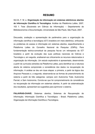 RREESSUUMMOO
SILVA, F. M. e. Organização da informação em sistemas eletrônicos abertos
de Informação Científica & Tecnológica: Análise da Plataforma Lattes. 2007.
163 f. Tese (Doutorado em Ciência da Informação) – Departamento de
Biblioteconomia e Documentação, Universidade de São Paulo, São Paulo, 2007.
Discussão, avaliação e apresentação de parâmetros para a organização da
informação científica e tecnológica (ICT) brasileira em meio eletrônico, enfocando
os problemas do acesso à informação em sistemas abertos, especificamente a
Plataforma Lattes do Conselho Nacional de Pesquisa (CNPq). Para
fundamentação teórico-conceitual da pesquisa fez-se um retrospecto da ICT
brasileira a partir da evolução das suas políticas nacionais de Ciência e
Tecnologia e, em seguida, analisaram-se criticamente os recursos relacionados à
organização da informação. Um estudo exploratório é apresentado, desenvolvido
a partir de currículos extraídos da Plataforma Lattes, para identificar se a natureza
aberta do sistema compromete a consistência dos dados na recuperação da
informação. A análise se deu em duas etapas: a primeira, a partir da lógica dos
Arquivos Pessoais e, a segunda, observando-se as formas de preenchimento do
sistema a partir de três categorias: campos com Autonomia Total, Autonomia
Parcial, e Sem Autonomia. Conclui-se que há comprometimento da consistência
na recuperação da informação em sistemas abertos. A partir da sistematização
dos resultados, apresentam-se sugestões para aprimorar o sistema.
PALAVRAS-CHAVE: Sistemas abertos; Sistemas de Recuperação de
Informação; Informação Científica e Tecnológica - Brasil; Plataforma Lattes;
Organização da Informação Científica e Tecnológica.
 
