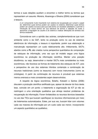 56
termos e suas relações auxiliam a encontrar o melhor termo ou termos que
representem um assunto. Moreira, Alvarenga e Oliveira (2004) consideram que
o tesauro,
é um componente muito importante num sistema de recuperação por cumprir o papel
de: determinar quais termos podem ser usados no sistema; determinar quais termos
podem ser usados na busca para que esta tenha um resultado satisfatório; e permitir a
introdução de novos termos em sua estrutura de termos e relações de modo a
aproximar a linguagem do usuário à do sistema e realizar alterações de sentidos dos
termos existentes.
Concorda-se com a opinião das autoras, complementando-se que num
ambiente como o da C&T, tanto na produção como no uso de sistemas
eletrônicos de informação, o tesauro é importante, porém sua elaboração e
manutenção representam um custo relativamente alto. Infelizmente, SICTs
abertos como a PL são criados numa perspectiva quantitativa de composição
de estoques de informação, uma vez que tal modelo segue uma lógica
econômica na produção da informação científica. Manter uma posição
dicotômica, ou seja, desenvolver e manter SICTs mais consistentes ou mais
econômicos, não favorece as formas de tratamento dos estoques de ICT, pois
a perspectiva de uso dos sistemas híbridos contempla a combinação de
recursos tradicionais (como os tesauros) com novos instrumentos (como as
ontologias). A partir da combinação de recursos é provável que sistemas
menos onerosos e mais consistentes sejam desenvolvidos.
A respeito da lógica econômica, Bolaño, Kobashi e Santos (2006)
discutem a produção científica certificada que, apesar de desviar do foco desta
tese, coincide em um ponto: o tratamento e organização da ICT já não se
restringem a uma orientação qualitativa que almeja resolver problemas da
recuperação da informação. Foram fortalecidos os recursos técnicos baseados
no uso das TICs que buscam aperfeiçoar os recursos informacionais por meio
de tratamentos automatizados. Estes, por sua vez, buscam lidar com volumes
cada vez maiores de informação por um custo cada vez menor, incorporando
um aspecto quantitativo ao qualitativo.
 