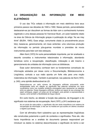 57
3.4 ORGANIZAÇÃO DA INFORMAÇÃO EM MEIO
ELETRÔNICO
O uso das TICs voltado à informação em meio eletrônico teve seus
primeiros passos nas décadas de 1940 e 1950. Nesse período, personalidades
destacaram-se por discutirem as formas de lidar com o conhecimento humano
registrado e uma dessas pessoas foi Vannevar Bush, um autor bastante citado
na área da Ciência da Informação graças à publicação do artigo “As we may
think” (BUSH, 1945). Esse artigo, comumente citado (e provavelmente pouco
lido), baseia-se, genericamente, em duas vertentes: uma volumosa produção
da informação no período pós-guerras mundiais e previsões de novos
instrumentos para lidar com tais estoques.
Allen Kent (1972) foi outra personalidade importante, por ter analisado e
descrito conceitos e instrumentos relacionados à informação, abordando
temáticas como a recuperação, classificação, indexação e até mesmo o
gerenciamento de unidades de informação como as bibliotecas.
Esse autor demonstrou conhecer bem os fundamentos conceituais da
informação adotados por áreas como a Documentação, Biblioteconomia e
Lingüística, contudo a sua visão aponta um forte viés para uma noção
matemática da informação. Também é perceptível, nas palavras de Kent (1972,
p. 240), uma opinião desfavorável às LD:
Desenvolveu-se um certo número de linguagens artificiais procurando evitar
ambigüidades tanto em relação ao significado das palavras existentes em seus
vocabulários como nos modelos sintáticos empregados para representar as relações
entre as palavras. Essas linguagens artificiais, embora as regras do seu emprego não
sejam ambíguas, pagam um preço por tal vantagem, pois perdem a expressividade e
riqueza, como também a flexibilidade da língua natural.
Em outro trecho, ao debater a função das palavras, da linguagem e do
significado nos sistemas de recuperação, Kent (1972, p.241) esclarece que
de um ponto de vista prático, o significado não tem tanta importância num sistema de
recuperação da informação, a não ser na medida em que auxilia um cliente a localizar
o registro que deseja.
Com tal afirmativa Kent subestima que as representações lingüísticas
são construídas justamente a partir de contextos e significados. Para ele, não
havia importância se o analista do documento (pessoa responsável por
introduzir os dados no sistema) desconhecesse o significado do termo a ser
 