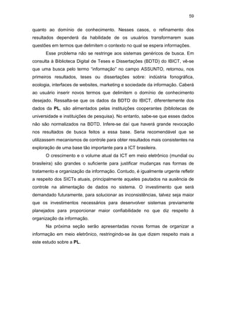 59
quanto ao domínio de conhecimento. Nesses casos, o refinamento dos
resultados dependerá da habilidade de os usuários transformarem suas
questões em termos que delimitem o contexto no qual se espera informações.
Esse problema não se restringe aos sistemas genéricos de busca. Em
consulta à Biblioteca Digital de Teses e Dissertações (BDTD) do IBICT, vê-se
que uma busca pelo termo “informação” no campo ASSUNTO, retornou, nos
primeiros resultados, teses ou dissertações sobre: indústria fonográfica,
ecologia, interfaces de websites, marketing e sociedade da informação. Caberá
ao usuário inserir novos termos que delimitem o domínio de conhecimento
desejado. Ressalta-se que os dados da BDTD do IBICT, diferentemente dos
dados da PL, são alimentados pelas instituições cooperantes (bibliotecas de
universidade e instituições de pesquisa). No entanto, sabe-se que esses dados
não são normalizados na BDTD. Infere-se daí que haverá grande revocação
nos resultados de busca feitos a essa base. Seria recomendável que se
utilizassem mecanismos de controle para obter resultados mais consistentes na
exploração de uma base tão importante para a ICT brasileira.
O crescimento e o volume atual da ICT em meio eletrônico (mundial ou
brasileira) são grandes o suficiente para justificar mudanças nas formas de
tratamento e organização da informação. Contudo, é igualmente urgente refletir
a respeito dos SICTs atuais, principalmente aqueles pautados na ausência de
controle na alimentação de dados no sistema. O investimento que será
demandado futuramente, para solucionar as inconsistências, talvez seja maior
que os investimentos necessários para desenvolver sistemas previamente
planejados para proporcionar maior confiabilidade no que diz respeito à
organização da informação.
Na próxima seção serão apresentadas novas formas de organizar a
informação em meio eletrônico, restringindo-se às que dizem respeito mais a
este estudo sobre a PL.
 