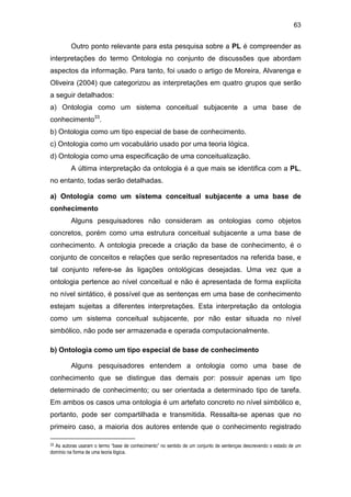 63
Outro ponto relevante para esta pesquisa sobre a PL é compreender as
interpretações do termo Ontologia no conjunto de discussões que abordam
aspectos da informação. Para tanto, foi usado o artigo de Moreira, Alvarenga e
Oliveira (2004) que categorizou as interpretações em quatro grupos que serão
a seguir detalhados:
a) Ontologia como um sistema conceitual subjacente a uma base de
conhecimento33
.
b) Ontologia como um tipo especial de base de conhecimento.
c) Ontologia como um vocabulário usado por uma teoria lógica.
d) Ontologia como uma especificação de uma conceitualização.
A última interpretação da ontologia é a que mais se identifica com a PL,
no entanto, todas serão detalhadas.
a) Ontologia como um sistema conceitual subjacente a uma base de
conhecimento
Alguns pesquisadores não consideram as ontologias como objetos
concretos, porém como uma estrutura conceitual subjacente a uma base de
conhecimento. A ontologia precede a criação da base de conhecimento, é o
conjunto de conceitos e relações que serão representados na referida base, e
tal conjunto refere-se às ligações ontológicas desejadas. Uma vez que a
ontologia pertence ao nível conceitual e não é apresentada de forma explícita
no nível sintático, é possível que as sentenças em uma base de conhecimento
estejam sujeitas a diferentes interpretações. Esta interpretação da ontologia
como um sistema conceitual subjacente, por não estar situada no nível
simbólico, não pode ser armazenada e operada computacionalmente.
b) Ontologia como um tipo especial de base de conhecimento
Alguns pesquisadores entendem a ontologia como uma base de
conhecimento que se distingue das demais por: possuir apenas um tipo
determinado de conhecimento; ou ser orientada a determinado tipo de tarefa.
Em ambos os casos uma ontologia é um artefato concreto no nível simbólico e,
portanto, pode ser compartilhada e transmitida. Ressalta-se apenas que no
primeiro caso, a maioria dos autores entende que o conhecimento registrado
33 As autoras usaram o termo “base de conhecimento” no sentido de um conjunto de sentenças descrevendo o estado de um
domínio na forma de uma teoria lógica.
 