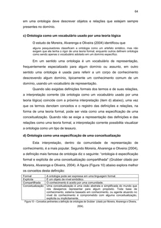 64
em uma ontologia deve descrever objetos e relações que estejam sempre
presentes no domínio.
c) Ontologia como um vocabulário usado por uma teoria lógica
O estudo de Moreira, Alvarenga e Oliveira (2004) identificou que
alguns pesquisadores classificam a ontologia como um artefato sintático, mas não
exigem que ela tenha o rigor de uma teoria formal, enquanto outros definem ontologia
como sendo apenas o vocabulário adotado em um domínio específico.
Em um sentido uma ontologia é um vocabulário de representação,
frequentemente especializado para algum domínio ou assunto, em outro
sentido uma ontologia é usada para referir a um corpo de conhecimento
descrevendo algum domínio, tipicamente um conhecimento comum de um
domínio, usando um vocabulário de representação.
Quando são exigidas definições formais dos termos e de suas relações,
a interpretação corrente (da ontologia como um vocabulário usado por uma
teoria lógica) coincide com a próxima interpretação (item d) abaixo), uma vez
que os termos denotam conceitos e o registro das definições e relações, na
forma de uma teoria formal, pode ser vista como uma especificação de uma
conceitualização. Quando não se exige a representação das definições e das
relações como uma teoria formal, a interpretação corrente possibilita visualizar
a ontologia como um tipo de tesauro.
d) Ontologia como uma especificação de uma conceitualização
Esta interpretação, dentro da comunidade de representação de
conhecimento, é a mais popular. Segundo Moreira, Alvarenga e Oliveira (2004),
a definição mais famosa de ontologia diz o seguinte: “ontologia é especificação
formal e explícita de uma conceitualização compartilhada" (Grubber citado por
Moreira, Alvarenga e Oliveira, 2004). A figura (Figura 10) abaixo explora melhor
os conceitos desta definição:
Formal A ontologia pode ser expressa em uma linguagem formal.
Explícita É um objeto de nível simbólico.
Compartilhada O conhecimento é aceito por uma comunidade.
Conceitualização Uma conceitualização é uma visão abstrata e simplificada do mundo que
nós desejamos representar para algum propósito. Toda base de
conhecimento, sistema baseado em conhecimento, ou agente atuando no
nível do conhecimento é comprometido com alguma conceitualização,
explicita ou implicitamente.
Figura 10 – Conceitos pertinentes a definição de ontologias de Grubber (citado por Moreira, Alvarenga e Oliveira,
2004).
 