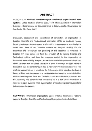 AABBSSTTRRAACCTT
SILVA, F. M. e. Scientific and technological information organization in open
systems: Lattes database analysis. 2007. 163 f. Thesis (Doctoral in Information
Science) - Departamento de Biblioteconomia e Documentação, Universidade de
São Paulo, São Paulo, 2007.
Discussion, assessment and presentation of parameters for organization of
Brazilian Scientific and Technological Information (STI) on electronic means,
focusing on the problems of access to information in open systems, specifically the
Lattes Data Base of the Conselho Nacional de Pesquisa (CNPq). For the
theoretical and conceptual well-grounding of this research, a retrospect of
Brazilian STI was carried out from the evolution of its national Science and
Technology politics, and then the resources related to the organization of
information were critically analyzed. An explanatory study is presented, developed
from CVs taken from the Lattes Data Base in order to identify if the open nature of
the system puts the consistency of data at risk when information is retrieved. This
analysis was carried out in two steps: the first one was done based on the logic of
Personal Files, and the second one by observing the ways the system is fulfilled
within three categories: fields with Total Autonomy, with Partial Autonomy and with
No Autonomy. We conclude that consistency is at a risk when information is
retrieved in open systems. From systemization of results we present suggestions
to improve on the system.
KEY-WORDS: Information organization; Open systems; Information Retrieval
systems; Brazilian Scientific and Technological Information; Lattes Data Base.
 
