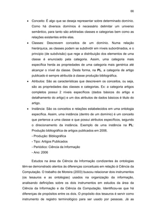 66
• Conceito: É algo que se deseja representar sobre determinado domínio.
Como há diversos domínios é necessário delimitar um universo
semântico, para tanto são arbitradas classes e categorias bem como as
relações existentes entre elas.
• Classes: Descrevem conceitos de um domínio. Numa relação
hierárquica, as classes podem se subdividir em níveis subordinados, e o
principio (de subdivisão) que rege a distribuição dos elementos de uma
classe é enunciado pela categoria. Assim, uma categoria mais
específica herda as propriedades de uma categoria mais genérica até
alcançar o nível da classe. Desta forma, na PL, a categoria de artigo
publicado é sempre atribuída à classe produção bibliográfica.
• Atributos: São as características que descrevem os conceitos, ou seja,
são as propriedades das classes e categorias. Ex: a categoria artigos
completos possui 2 níveis específicos (dados básicos do artigo e
detalhamento do artigo) e um dos atributos de dados básicos é titulo do
artigo.
• Instância: São os conceitos e relações estabelecidos em uma ontologia
específica. Assim, uma instância (dentro de um domínio) é um conceito
que pertence a uma classe e que possui atributos específicos, segundo
o direcionamento da instância. Exemplo de uma instância na PL:
Produção bibliográfica de artigos publicados em 2006.
- Produção: Bibliográfica
- Tipo: Artigos Publicados
- Periódico: Ciência da Informação
- Ano: 2006
Estudos na área da Ciência da Informação condizentes às ontologias
têm-se demonstrado atentos às diferenças conceituais em relação à Ciência da
Computação. O trabalho de Moreira (2003) buscou relacionar dois instrumentos
(os tesauros e as ontologias) usados na organização da informação,
analisando definições sobre os dois instrumentos em estudos da área da
Ciência da Informação e da Ciência da Computação. Identificou-se que há
diferenças de propósitos entre os dois. O propósito dos tesauros é servir como
instrumento de registro terminológico para ser usado por pessoas. Já as
 