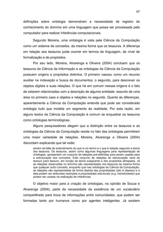 67
definições sobre ontologia demonstram a necessidade de registro do
conhecimento do domínio em uma linguagem que possa ser processada pelo
computador para realizar inferências computacionais.
Segundo Moreira, uma ontologia é vista pela Ciência da Computação
como um sistema de conceitos, da mesma forma que os tesauros. A diferença
em relação aos tesauros pode ocorrer em termos de linguagem, de nível de
formalização e de propósitos.
Por seu lado, Moreira, Alvarenga e Oliveira (2004) concluem que os
tesauros da Ciência da Informação e as ontologias da Ciência da Computação
possuem origens e propósitos distintos. O primeiro nasceu como um recurso
auxiliar na indexação e busca de documentos; o segundo, para descrever os
objetos digitais e suas relações. O que há em comum nessas origens é o fato
de estarem relacionadas com a descrição de alguma entidade: assunto de uma
área no primeiro caso e objetos e relações no segundo. Quanto às diferenças,
aparentemente a Ciência da Computação entende que pode ser considerado
ontologia tudo que modela um segmento da realidade. Por esta razão, em
alguns textos da Ciência da Computação é comum se enquadrar os tesauros
como ontologias terminológicas.
Alguns pesquisadores alegam que a distinção entre os tesauros e as
ontologias da Ciência da Computação reside no fato das ontologias permitirem
uma maior variedade de relações. Moreira, Alvarenga e Oliveira (2004)
discordam explicando que tal visão
advém da falta de entendimento do que é um termo e o que é relação segundo a teoria
dos tesauros. Os tesauros, assim como algumas linguagens para representação de
ontologias, apresentam um conjunto de relações pré-definidas para serem usadas para
a estruturação dos conceitos. Este conjunto de relações de estruturação varia de
tesauro para tesauro, em função da teoria subjacente e dos propósitos almejados. Já
as relações observadas no domínio são representadas nos tesauros da mesma forma
que qualquer outro conceito, enquanto que nas ontologias da Ciência da Computação,
as relações são representadas de forma distinta das propriedades (isto é classes) e a
elas podem ser atribuídas restrições e propriedades estruturais (e.g. transitividade) que
podem ser usadas na realização de inferências.
O objetivo maior para a criação de ontologias, na opinião de Souza e
Alvarenga (2004), parte da necessidade da existência de um vocabulário
compartilhado para troca de informações entre comunidades, que podem ser
formadas tanto por humanos como por agentes inteligentes. Já existem
 