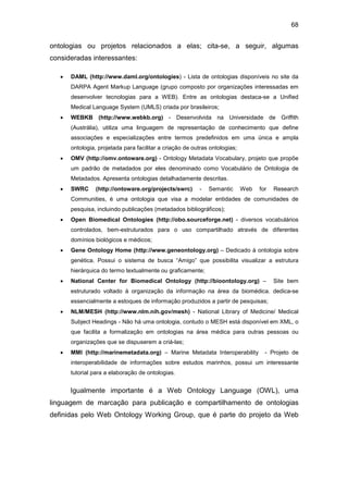 68
ontologias ou projetos relacionados a elas; cita-se, a seguir, algumas
consideradas interessantes:
• DAML (http://www.daml.org/ontologies) - Lista de ontologias disponíveis no site da
DARPA Agent Markup Language (grupo composto por organizações interessadas em
desenvolver tecnologias para a WEB). Entre as ontologias destaca-se a Unified
Medical Language System (UMLS) criada por brasileiros;
• WEBKB (http://www.webkb.org) - Desenvolvida na Universidade de Griffith
(Austrália), utiliza uma linguagem de representação de conhecimento que define
associações e especializações entre termos predefinidos em uma única e ampla
ontologia, projetada para facilitar a criação de outras ontologias;
• OMV (http://omv.ontoware.org) - Ontology Metadata Vocabulary, projeto que propõe
um padrão de metadados por eles denominado como Vocabulário de Ontologia de
Metadados. Apresenta ontologias detalhadamente descritas.
• SWRC (http://ontoware.org/projects/swrc) - Semantic Web for Research
Communities, é uma ontologia que visa a modelar entidades de comunidades de
pesquisa, incluindo publicações (metadados bibliográficos);
• Open Biomedical Ontologies (http://obo.sourceforge.net) - diversos vocabulários
controlados, bem-estruturados para o uso compartilhado através de diferentes
domínios biológicos e médicos;
• Gene Ontology Home (http://www.geneontology.org) – Dedicado à ontologia sobre
genética. Possui o sistema de busca “Amigo” que possibilita visualizar a estrutura
hierárquica do termo textualmente ou graficamente;
• National Center for Biomedical Ontology (http://bioontology.org) – Site bem
estruturado voltado à organização da informação na área da biomédica. dedica-se
essencialmente a estoques de informação produzidos a partir de pesquisas;
• NLM/MESH (http://www.nlm.nih.gov/mesh) - National Library of Medicine/ Medical
Subject Headings - Não há uma ontologia, contudo o MESH está disponível em XML, o
que facilita a formalização em ontologias na área médica para outras pessoas ou
organizações que se dispuserem a criá-las;
• MMI (http://marinemetadata.org) – Marine Metadata Interoperability - Projeto de
interoperabilidade de informações sobre estudos marinhos, possui um interessante
tutorial para a elaboração de ontologias.
Igualmente importante é a Web Ontology Language (OWL), uma
linguagem de marcação para publicação e compartilhamento de ontologias
definidas pelo Web Ontology Working Group, que é parte do projeto da Web
 