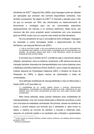 69
Semântica da W3C34
. Segundo Rios (2005), essa linguagem pode ser utilizada
por aplicações que precisam não somente disponibilizar conteúdos, mas
também processá-los. Na página da OWL35
é chamada a atenção para o fato
de que os recursos em OWL são direcionados ao desenvolvimento de
ferramentas e ontologias para uso em comunidades específicas
(particularmente nas ciências e no comércio eletrônico). Desta forma, tais
recursos não têm como propósito serem compatíveis com uma arquitetura
geral da WWW, porém com um conjunto mais restrito da Web Semântica.
Há uma perspectiva de que a convergência entre ontologias, linguagens
de marcação e outras tecnologias facilite o desenvolvimento da Web
Semântica, que segundo Berners-Lee (2001)
[...] não é uma Web a parte, e sim uma extensão da atual, na qual a informação tem
um significado bem definido, e tornará melhor a interação entre os computadores e as
pessoas. Os primeiros passos para tecer a Web Semântica, dentro da estrutura
existente da Web, já foram dados.
É provável que no âmbito da ICT a tendência seja o crescimento dessas
relações “semânticas” entre os sistemas. Atualmente, a PL oferece recursos de
interação (também chamados de interoperabilidade) com outros sistemas como
a Biblioteca Científica Eletrônica Online (SciELO), como a base de patentes do
Instituto Nacional de Propriedade Intelectual (INPI), o Diretório do Grupo de
Pesquisas do CNPq, e alguns bancos de dissertações e teses de
universidades.
Uma definição simplificada de interoperabilidade é vista em Marcondes e
Sayão (2002, p.27) que falam na
[...] possibilidade de um usuário realizar buscas a recursos informacionais
heterogêneos, armazenados em diferentes servidores na rede, utilizando-se de uma
interface única sem tomar conhecimento de onde nem como estes recursos estão
armazenados.
Além dessa definição, esses autores destacam duas modalidades de
interoperabilidade: uma com buscas distribuídas a diferentes servidores e outra
com uma base de metadados centralizada. Na primeira, através da interface de
busca, o usuário estipula o(s) termo(s) que o interessam e, após enviar os
dados, o sistema se incumbe de distribuir a consulta a diferentes sites,
segundo um protocolo padrão e os resultados são unificados e apresentados
34
Consórcio formado por instituições acadêmicas, cientistas, empresas, profissionais e que estabelece padrões tecnológicos
que regulam a WWW.
35
http://www.w3.org/2004/OWL/
 