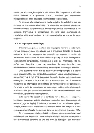 70
na tela com a formatação estipulada pelo sistema. Um dos protocolos utilizados
nesse processo é o protocolo Z39.50, conhecido por proporcionar
interoperabilidade entre catálogos automatizados de bibliotecas.
Na segunda alternativa há uma coleta periódica de metadados que são
extraídos de documentos eletrônicos. Os metadados de diversos provedores
de informação são compatibilizados através de protocolos padronizados e são
coletados (harvesting) e armazenados em uma base centralizada de
metadados (data warehousing), na qual são efetuadas as buscas de forma
integrada.
3.4.2 As linguagens de marcação
O termo linguagem, no contexto das linguagens de marcação (do inglês
markup languages), não tem relação com a linguagem debatida na área da
lingüística. Aqui, as linguagens de marcação se inserem no âmbito da
Informática e representam, de acordo com Bax (2001), um novo paradigma de
gerenciamento (organização, recuperação e uso) da informação. Não há
razões para denominar como novo paradigma de gerenciamento o que
concretamente é um novo conceito computacional para estruturação de dados.
Uma evidência de que não se trata de um novo paradigma é o fato de
que a linguagem XML (que será detalhada adiante) possui semelhanças com a
norma ISO 2709. A ISO 2709 (Document Format for Bibliographic Interchange
on Magnetic Tape) foi publicada em 1973 e atualizada em 1992. É voltada ao
intercâmbio de informações bibliográficas em formato legível por computador.
Foi criada a partir da necessidade de estabelecer padrões entre sistemas de
bibliotecas para que os mesmos pudessem trocar dados através de arquivos
seqüenciais, geralmente fitas magnéticas.
Esta norma não especificou o conteúdo nem o tamanho dos registros
individuais, tampouco atribuiu significado específico aos designadores de
conteúdo (tags em inglês). Entretanto, já estabelecia os conceitos de: registro,
campos, características associadas aos campos, ordem dos campos e a idéia
de tags para identificação dos campos, de forma semelhante à linguagem XML.
Os primeiros computadores, há 40 ou 50 anos, ofereciam um baixo nível
de interação com as pessoas. Essa interação avançou bastante, alcançando o
que a Informática denomina de um ‘alto nível de abstração’ que implica na
 