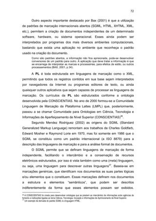 72
Outro aspecto importante destacado por Bax (2001) é que a utilização
de padrões de marcação internacionais abertos (SGML, HTML, XHTML, XML,
etc.), permitem a criação de documentos independentes de um determinado
software, hardware, ou sistema operacional. Esses ainda podem ser
interpretados por programas dos mais diversos ambientes computacionais,
bastando que exista uma aplicação no ambiente que reconheça o padrão
usado na criação do documento.
Como são padrões abertos, a informação não fica aprisionada, pode-se desenvolver
conversores de um padrão para outro. A aplicação que deve tratar a informação é que
se encarrega de interpretar as marcas e processá-las, para efeitos de estilo, ou outros
processamentos (BAX, 2001, p.34).
A PL é toda estruturada em linguagens de marcação como o XML,
permitindo que todos os registros contidos em sua base sejam interpretados
por navegadores da Internet ou programas editores de texto, ou ainda
quaisquer outros aplicativos que sejam capazes de processar as linguagens de
marcação. Os currículos da PL são estruturados conforme a ontologia
desenvolvida pela CONSCIENTIAS. No ano de 2000 formou-se a Comunidade
Linguagem de Marcação da Plataforma Lattes (LMPL) que, posteriormente,
passou a se chamar Comunidade para Ontologias em Ciência, Tecnologia e
Informações de Aperfeiçoamento de Nível Superior (CONSCIENTIAS)36
.
Segundo Mendez Rodriguez (2002) as origens do SGML (Standard
Generalized Markup Language) remontam aos trabalhos de Charles Goldfarb,
Edward Mosher e Raymond Lorie em 1970, mas foi somente em 1986 que o
SGML se constituiu como um padrão internacional (a ISO 8879) para a
descrição das linguagens de marcação e para a análise formal de documentos.
O SGML permite que se definam linguagens de marcação de forma
independente, facilitando o intercâmbio e a conservação de recursos
eletrônicos estruturados, por isso é vista também como uma (meta) linguagem,
ou seja, uma linguagem para descrever outras linguagens37
. Baseia-se em
marcações genéricas, que identificam nos documentos as suas partes lógicas
e/ou elementos que o constituem. Essas marcações definem nos documentos
a estrutura e elementos “semânticos”, que podem ser descritos
indiferentemente da forma que esses elementos possam ser exibidos.
36 A CONSCIENTIAS foi criada para desenvolver ontologias que se prestem ao intercâmbio de informações entre agências de
fomento e instituições ligadas ao tema Ciência, Tecnologia, Inovação e Informações de Aprimoramento de Nível Superior.
37
Um exemplo de derivada do padrão SGML é a linguagem HTML.
 