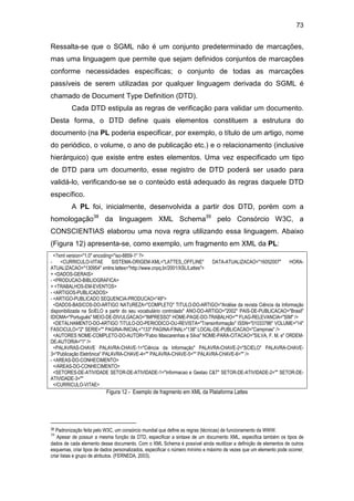 73
Ressalta-se que o SGML não é um conjunto predeterminado de marcações,
mas uma linguagem que permite que sejam definidos conjuntos de marcações
conforme necessidades específicas; o conjunto de todas as marcações
passíveis de serem utilizadas por qualquer linguagem derivada do SGML é
chamado de Document Type Definition (DTD).
Cada DTD estipula as regras de verificação para validar um documento.
Desta forma, o DTD define quais elementos constituem a estrutura do
documento (na PL poderia especificar, por exemplo, o título de um artigo, nome
do periódico, o volume, o ano de publicação etc.) e o relacionamento (inclusive
hierárquico) que existe entre estes elementos. Uma vez especificado um tipo
de DTD para um documento, esse registro de DTD poderá ser usado para
validá-lo, verificando-se se o conteúdo está adequado às regras daquele DTD
específico.
A PL foi, inicialmente, desenvolvida a partir dos DTD, porém com a
homologação38
da linguagem XML Schema39
pelo Consórcio W3C, a
CONSCIENTIAS elaborou uma nova regra utilizando essa linguagem. Abaixo
(Figura 12) apresenta-se, como exemplo, um fragmento em XML da PL:
<?xml version="1.0" encoding="iso-8859-1" ?>
- <CURRICULO-VITAE SISTEMA-ORIGEM-XML="LATTES_OFFLINE" DATA-ATUALIZACAO="16052007" HORA-
ATUALIZACAO="130954" xmlns:lattes="http://www.cnpq.br/2001/XSL/Lattes">
+ <DADOS-GERAIS>
- <PRODUCAO-BIBLIOGRAFICA>
+ <TRABALHOS-EM-EVENTOS>
- <ARTIGOS-PUBLICADOS>
- <ARTIGO-PUBLICADO SEQUENCIA-PRODUCAO="49">
<DADOS-BASICOS-DO-ARTIGO NATUREZA="COMPLETO" TITULO-DO-ARTIGO="Análise da revista Ciência da Informação
disponibilizada na SciELO a partir do seu vocabulário controlado" ANO-DO-ARTIGO="2002" PAIS-DE-PUBLICACAO="Brasil"
IDIOMA="Português" MEIO-DE-DIVULGACAO="IMPRESSO" HOME-PAGE-DO-TRABALHO="" FLAG-RELEVANCIA="SIM" />
<DETALHAMENTO-DO-ARTIGO TITULO-DO-PERIODICO-OU-REVISTA="Transinformação" ISSN="01033786" VOLUME="14"
FASCICULO="2" SERIE="" PAGINA-INICIAL="133" PAGINA-FINAL="138" LOCAL-DE-PUBLICACAO="Campinas" />
<AUTORES NOME-COMPLETO-DO-AUTOR="Fabio Mascarenhas e Silva" NOME-PARA-CITACAO="SILVA, F. M. e" ORDEM-
DE-AUTORIA="1" />
<PALAVRAS-CHAVE PALAVRA-CHAVE-1="Ciência da Informação" PALAVRA-CHAVE-2="SCIELO" PALAVRA-CHAVE-
3="Publicação Eletrônica" PALAVRA-CHAVE-4="" PALAVRA-CHAVE-5="" PALAVRA-CHAVE-6="" />
- <AREAS-DO-CONHECIMENTO>
</AREAS-DO-CONHECIMENTO>
<SETORES-DE-ATIVIDADE SETOR-DE-ATIVIDADE-1="Informacao e Gestao C&T" SETOR-DE-ATIVIDADE-2="" SETOR-DE-
ATIVIDADE-3=""
</CURRICULO-VITAE>
Figura 12 - Exemplo de fragmento em XML da Plataforma Lattes
38 Padronização feita pelo W3C, um consórcio mundial que define as regras (técnicas) de funcionamento da WWW.
39
Apesar de possuir a mesma função da DTD, especificar a sintaxe de um documento XML, especifica também os tipos de
dados de cada elemento desse documento. Com o XML Schema é possível ainda reutilizar a definição de elementos de outros
esquemas, criar tipos de dados personalizados, especificar o número mínimo e máximo de vezes que um elemento pode ocorrer,
criar listas e grupo de atributos. (FERNEDA, 2003).
 