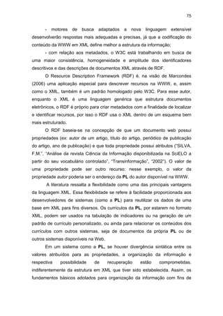 75
- motores de busca adaptados a nova linguagem extensível
desenvolverão respostas mais adequadas e precisas, já que a codificação do
conteúdo da WWW em XML define melhor a estrutura da informação;
- com relação aos metadados, o W3C está trabalhando em busca de
uma maior consistência, homogeneidade e amplitude dos identificadores
descritivos e das descrições de documentos XML através de RDF.
O Resource Description Framework (RDF) é, na visão de Marcondes
(2006) uma aplicação especial para descrever recursos na WWW, e, assim
como o XML, também é um padrão homologado pelo W3C. Para esse autor,
enquanto o XML é uma linguagem genérica que estrutura documentos
eletrônicos, o RDF é próprio para criar metadados com a finalidade de localizar
e identificar recursos, por isso o RDF usa o XML dentro de um esquema bem
mais estruturado.
O RDF baseia-se na concepção de que um documento web possui
propriedades (ex: autor de um artigo, título do artigo, periódico de publicação
do artigo, ano de publicação) e que toda propriedade possui atributos (“SILVA,
F.M.”, “Análise da revista Ciência da Informação disponibilizada na SciELO a
partir do seu vocabulário controlado”, “Transinformação”, “2002”). O valor de
uma propriedade pode ser outro recurso: nesse exemplo, o valor da
propriedade autor poderia ser o endereço da PL do autor disponível na WWW.
A literatura ressalta a flexibilidade como uma das principais vantagens
da linguagem XML. Essa flexibilidade se refere à facilidade proporcionada aos
desenvolvedores de sistemas (como a PL) para reutilizar os dados de uma
base em XML para fins diversos. Os currículos da PL, por estarem no formato
XML, podem ser usados na tabulação de indicadores ou na geração de um
padrão de currículo personalizado, ou ainda para relacionar os conteúdos dos
currículos com outros sistemas, seja de documentos da própria PL ou de
outros sistemas disponíveis na Web.
Em um sistema como a PL, se houver divergência sintática entre os
valores atribuídos para as propriedades, a organização da informação e
respectiva possibilidade de recuperação estão comprometidas,
indiferentemente da estrutura em XML que tiver sido estabelecida. Assim, os
fundamentos básicos adotados para organização da informação com fins de
 