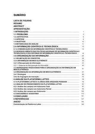 SSUUMMÁÁRRIIOO
LISTA DE FIGURAS
RESUMO
ABSTRACT
APRESENTAÇÃO
1 INTRODUÇÃO .................................................................................................................. 1
1.1 PROBLEMA ................................................................................................................... 3
1.2 JUSTIFICATIVA .................................................................................................................. 9
1.3 HIPÓTESE ........................................................................................................................... 9
1.4 OBJETIVOS ........................................................................................................................ 10
1.5 METODOLOGIA DE ANÁLISE ........................................................................................... 11
2 A INFORMAÇÃO CIENTÍFICA E TECNOLÓGICA ............................................... 13
2.1 A COMUNICAÇÃO DA INFORMAÇÃO CIENTÍFICA E TECNOLÓGICA .......................... 14
2.2 DESENVOLVIMENTO DAS POLÍTICAS NACIONAIS DE INFORMAÇÃO CIENTÍFICA E
TECNOLÓGICA E DOS SISTEMAS DE INFORMAÇÃO CIENTÍFICA E TECNOLÓGICA .... 18
3 A ORGANIZAÇÃO DA INFORMAÇÃO .................................................................... 29
3.1 DELIMITAÇÃO DE CONCEITOS ........................................................................................ 29
3.2 A INFORMAÇÃO EM MEIO ELETRÔNICO ........................................................................ 33
3.2.1 A Recuperação da Informação ...................................................................................... 37
3.2.1.1 Sistemas de Recuperação da Informação ..................................................................... 43
3.3 ABORDAGENS TRADICIONAIS PARA A ORGANIZAÇÃO DA INFORMAÇÃO EM
MEIO ELETRÔNICO .................................................................................................................
51
3.4 ORGANIZAÇÃO DA INFORMAÇÃO EM MEIO ELETRÔNICO ......................................... 57
3.4.1 Ontologias ....................................................................................................................... 60
3.4.2 As linguagens de marcação ........................................................................................... 70
4 ANÁLISE DA PLATAFORMA LATTES .................................................................... 78
4.1 A PLATAFORMA LATTES E A LÓGICA DOS ARQUIVOS PESSOAIS ........................... 78
4.2 ANÁLISE DO PREENCHIMENTO DA PLATAFORMA LATTES ....................................... 83
4.2.1 Análise dos campos com Autonomia Total .................................................................. 87
4.2.2 Análise dos campos com Autonomia Parcial .............................................................. 93
4.2.3 Análise dos campos sem Autonomia ........................................................................... 105
4.3 DISCUSSÕES E SUGESTÕES ........................................................................................... 112
5 CONCLUSÃO ................................................................................................................... 131
6 REFERÊNCIAS ................................................................................................................ 137
ANEXO ................................................................................................................................... 145
Caracterização da Plataforma Lattes ..................................................................................... 146
 