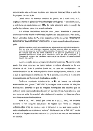 76
recuperação não se tornam inválidos em sistemas desenvolvidos a partir de
linguagens de marcação.
Desta forma, no exemplo utilizado há pouco, se o autor Silva, F.M.
digitou no nome do periódico “Trasnifnormção” em lugar de “Transinformação”,
a estrutura pré-estabelecida em XML de nada adiantará, pois é a partir da
grafia das palavras que a busca será efetuada.
Em análise bibliométrica feita por Silva (2004), avaliou-se a produção
científica docente de um determinado programa de pós-graduação. Para tanto,
foram utilizados dados da PL, mais especificamente do campo PRODUÇÃO
BIBLIOGRÁFICA/ARTIGOS PUBLICADOS, e foram encontradas dificuldades,
pois
a Plataforma Lattes possui algumas limitações referentes à padronização dos registros.
Com um olhar mais criterioso, é possível identificar algumas falhas que surgem no
momento de recuperar as informações desejadas. É essencial que o preenchimento
dos campos seja feito de forma cuidadosa e, se possível, padronizada. [...] É
necessário padronizar o nome que o pesquisador utiliza em suas publicações. [...]
Observamos, também, que não existe padronização na utilização de palavras-chave
(SILVA, 2004, p.81).
Assim, percebe-se que um aprimorado sistema como a PL, compromete
parte dos seus recursos ao desconsiderar princípios elementares de um
sistema de RI. Não é possível inferir se, na fase de planejamento, os
desenvolvedores da PL tenham previsto ou não esse problema, contudo, o fato
é que a organização da informação na PL é racional, econômica e resulta em
inconsistências, conforme será detalhado na seção 4.
Conforme explicado anteriormente, a PL se baseia na ontologia
estabelecida pelo grupo CONSCIENTIAS e segue uma estrutura de relações
hierárquicas. Entende-se que as relações hierárquicas são aquelas que se
definem entre noções subordinadas em um ou mais níveis. Tais relações, sob
um ponto de vista documental, são criadas entre noções, por isso compõem
um sistema denominado nocional.
Para a ISO 1087, citado por Cintra et al (2002, p.50), um sistema
nocional é “um conjunto estruturado de noções que reflete as relações
estabelecidas entre as noções que o compõem e no qual cada noção é
determinada pela sua posição no sistema”. Ainda conforme a ISO 1087, noção
é a unidade de pensamento constituído por propriedades comuns a uma classe
de objetos.
 