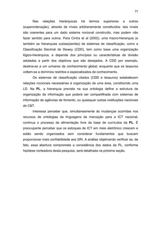 77
Nas relações hierárquicas há termos superiores a outros
(superordenação), através de níveis arbitrariamente constituídos: tais níveis
são coerentes para um dado sistema nocional construído, mas podem não
fazer sentido para outros. Para Cintra et al (2002), uma macro-hierarquia (e
também as hierarquias subseqüentes) de sistemas de classificação, como a
Classificação Decimal de Dewey (CDD), tem como base uma organização
lógico-hierárquica, e depende dos princípios ou características de divisão
adotadas a partir dos objetivos que são desejados. A CDD por exemplo,
destina-se a um universo de conhecimento global, enquanto que os tesauros
voltam-se a domínios restritos e especializados de conhecimento.
Os sistemas de classificação citados (CDD e tesauros) estabelecem
relações nocionais necessárias à organização de uma área, constituindo uma
LD. Na PL, a hierarquia prevista na sua ontologia define a estrutura de
organização da informação que poderá ser compartilhada com sistemas de
informação de agências de fomento, ou quaisquer outras instituições nacionais
de C&T.
Interessa perceber que, simultaneamente às mudanças ocorridas nos
recursos de ontologias de linguagens de marcação para a ICT nacional,
continua o processo de alimentação livre da base de currículos da PL. É
preocupante perceber que os estoques de ICT em meio eletrônico crescem e
estão sendo organizados sem considerar fundamentos que buscam
proporcionar mais confiabilidade aos SRI. A análise objetivando verificar se, de
fato, essa abertura compromete a consistência dos dados da PL, conforme
hipótese norteadora desta pesquisa, será detalhada na próxima seção.
 