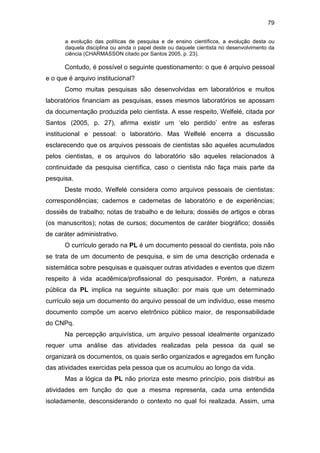 79
a evolução das políticas de pesquisa e de ensino científicos, a evolução desta ou
daquela disciplina ou ainda o papel deste ou daquele cientista no desenvolvimento da
ciência (CHARMASSON citado por Santos 2005, p. 23).
Contudo, é possível o seguinte questionamento: o que é arquivo pessoal
e o que é arquivo institucional?
Como muitas pesquisas são desenvolvidas em laboratórios e muitos
laboratórios financiam as pesquisas, esses mesmos laboratórios se apossam
da documentação produzida pelo cientista. A esse respeito, Welfelé, citada por
Santos (2005, p. 27), afirma existir um ‘elo perdido’ entre as esferas
institucional e pessoal: o laboratório. Mas Welfelé encerra a discussão
esclarecendo que os arquivos pessoais de cientistas são aqueles acumulados
pelos cientistas, e os arquivos do laboratório são aqueles relacionados à
continuidade da pesquisa científica, caso o cientista não faça mais parte da
pesquisa.
Deste modo, Welfelé considera como arquivos pessoais de cientistas:
correspondências; cadernos e cadernetas de laboratório e de experiências;
dossiês de trabalho; notas de trabalho e de leitura; dossiês de artigos e obras
(os manuscritos); notas de cursos; documentos de caráter biográfico; dossiês
de caráter administrativo.
O currículo gerado na PL é um documento pessoal do cientista, pois não
se trata de um documento de pesquisa, e sim de uma descrição ordenada e
sistemática sobre pesquisas e quaisquer outras atividades e eventos que dizem
respeito à vida acadêmica/profissional do pesquisador. Porém, a natureza
pública da PL implica na seguinte situação: por mais que um determinado
currículo seja um documento do arquivo pessoal de um indivíduo, esse mesmo
documento compõe um acervo eletrônico público maior, de responsabilidade
do CNPq.
Na percepção arquivística, um arquivo pessoal idealmente organizado
requer uma análise das atividades realizadas pela pessoa da qual se
organizará os documentos, os quais serão organizados e agregados em função
das atividades exercidas pela pessoa que os acumulou ao longo da vida.
Mas a lógica da PL não prioriza este mesmo princípio, pois distribui as
atividades em função do que a mesma representa, cada uma entendida
isoladamente, desconsiderando o contexto no qual foi realizada. Assim, uma
 