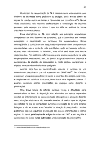 81
O princípio de categorização da PL é baseado numa visão dualista, que
entende as atividades como produção ou atuação. Essa divisão define as
regras de relações entre as classes e hierarquias que compõem a PL. Numa
visão arquivística, tais relações desfavorecem a constituição de arquivos
pessoais, pois segrega em partes o que em vida se realizou de forma
articulada ou contextualizada.
Essa divergência da PL com relação aos princípios arquivísticos
compromete um dos objetivos da plataforma, que é apresentar em formato
organizado e padronizado os currículos dos pesquisadores. Como
conseqüência, o currículo de um pesquisador experiente e com uma produção
representativa, sob o ponto de vista quantitativo, pode ser bastante extenso.
Quanto mais informações no currículo, mais difícil será fazer uma leitura
sistêmica dele. Por sistêmica, referimo-nos a uma análise conjuntural da vida
do pesquisador. Desta forma, a PL, ao ignorar a lógica arquivística, prejudica a
compreensão da atuação do pesquisador e, neste sentido, compromete o
objetivo mencionado no início deste parágrafo.
Apenas para fins de demonstração, usou-se o currículo de um
determinado pesquisador que foi acessado em 04/06/200740
. Os números
expressam uma produção admirável: cento e noventa e três artigos, seis livros,
e cinqüenta e oito trabalhos publicados, entre outros itens. Impresso, totaliza 17
páginas contendo apenas informações da atuação como docente e
publicações.
Uma breve leitura do referido currículo revela a dificuldade para
contextualizar os itens. A disposição das atividades em tópicos separados
conduz ao entendimento de cada produção bibliográfica e atividade docente
como atuações distintas e não inter-relacionadas. À medida que as páginas
são roladas na tela do computador aumenta a sensação de ler uma simples
listagem, e não ter acesso a um “espelho” da atuação do pesquisador. Um dos
problemas está na seqüência cronológica das ações referenciadas: o último
registro do tópico publicação de artigos tem data de 1967, e em seguida é
apresentado no tópico livros publicados uma publicação do ano de 2005.
40 A última atualização deste currículo ocorreu em maio de 2006.
 