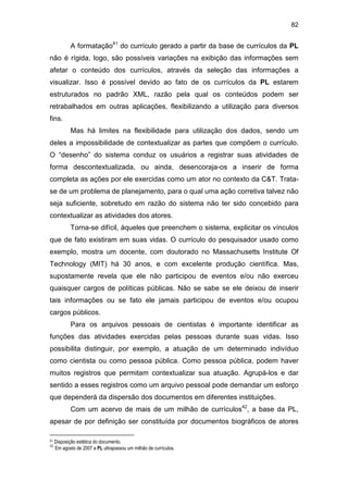 82
A formatação41
do currículo gerado a partir da base de currículos da PL
não é rígida, logo, são possíveis variações na exibição das informações sem
afetar o conteúdo dos currículos, através da seleção das informações a
visualizar. Isso é possível devido ao fato de os currículos da PL estarem
estruturados no padrão XML, razão pela qual os conteúdos podem ser
retrabalhados em outras aplicações, flexibilizando a utilização para diversos
fins.
Mas há limites na flexibilidade para utilização dos dados, sendo um
deles a impossibilidade de contextualizar as partes que compõem o currículo.
O “desenho” do sistema conduz os usuários a registrar suas atividades de
forma descontextualizada, ou ainda, desencoraja-os a inserir de forma
completa as ações por ele exercidas como um ator no contexto da C&T. Trata-
se de um problema de planejamento, para o qual uma ação corretiva talvez não
seja suficiente, sobretudo em razão do sistema não ter sido concebido para
contextualizar as atividades dos atores.
Torna-se difícil, àqueles que preenchem o sistema, explicitar os vínculos
que de fato existiram em suas vidas. O currículo do pesquisador usado como
exemplo, mostra um docente, com doutorado no Massachusetts Institute Of
Technology (MIT) há 30 anos, e com excelente produção científica. Mas,
supostamente revela que ele não participou de eventos e/ou não exerceu
quaisquer cargos de políticas públicas. Não se sabe se ele deixou de inserir
tais informações ou se fato ele jamais participou de eventos e/ou ocupou
cargos públicos.
Para os arquivos pessoais de cientistas é importante identificar as
funções das atividades exercidas pelas pessoas durante suas vidas. Isso
possibilita distinguir, por exemplo, a atuação de um determinado indivíduo
como cientista ou como pessoa pública. Como pessoa pública, podem haver
muitos registros que permitam contextualizar sua atuação. Agrupá-los e dar
sentido a esses registros como um arquivo pessoal pode demandar um esforço
que dependerá da dispersão dos documentos em diferentes instituições.
Com um acervo de mais de um milhão de currículos42
, a base da PL,
apesar de por definição ser constituída por documentos biográficos de atores
41 Disposição estética do documento.
42
Em agosto de 2007 a PL ultrapassou um milhão de currículos.
 