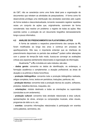 83
da C&T, não se caracteriza como uma fonte ideal para a organização de
documentos que retratam as atividades de pesquisadores. A forma como foi
desenvolvida privilegia uma distribuição das atividades exercidas pelo sujeito
de forma isolada e descontextualizada, tornando necessário registrar repetidas
vezes um conjunto de ações que, originalmente, ocorreram de forma
concatenada. Isso resolve um problema: o registro de todas as ações. Mas
acarreta outros: a produção de um documento biográfico demasiadamente
longo e pouco informativo.
4.2 ANÁLISE DO PREENCHIMENTO DA PLATAFORMA LATTES
A forma de cadastro e respectivo preenchimento dos campos da PL
foram modificados ao longo dos anos e continua em processo de
aperfeiçoamento. Dito isso, é importante entender que as interfaces de
preenchimento disponíveis no período das análises43
podem sofrer alterações
com o passar do tempo.De todo modo, buscou-se convergir as avaliações
críticas aos aspectos estritamente relacionados à organização da informação.
Atualmente,44
a PL é dividida em sete módulos; são eles:
- dados gerais: concentra os dados de identificação, os endereços, a
formação acadêmica e complementar, a atuação profissional, as áreas de
atuação e os prêmios e títulos honoríficos;
- produção bibliográfica: concentra toda a produção bibliográfica realizada,
artigos completos, livros, textos em periódicos, traduções, partituras, etc;
- produção técnica: concentra toda a produção técnica do usuário, softwares,
produtos, trabalhos técnicos, maquetes, etc;
- orientações: módulo destinado a todas as orientações ou supervisões
(concluídas ou em andamento);
- produção cultural: concentra toda atividade relacionada à área cultural,
apresentações de obras, arranjos ou composições musicais, artes visuais,
programas de rádio ou tv, etc;
- eventos: concentra informações relacionadas à participação em eventos
como palestras, seminários, etc;
43 Análises feitas no período de junho a agosto de 2007
44 Junho de 2007
 