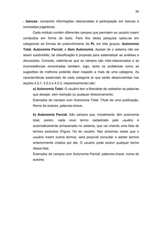 84
- bancas: concentra informações relacionadas à participação em bancas e
comissões julgadoras.
Cada módulo contém diferentes campos que permitem ao usuário inserir
conteúdos em forma de texto. Para fins desta pesquisa optou-se em
categorizar as formas de preenchimento da PL em três grupos: Autonomia
Total, Autonomia Parcial, e Sem Autonomia. Apesar de o sistema não ser
assim subdividido, tal classificação é proposta para sistematizar as análises e
discussões. Contudo, salienta-se que os campos são inter-relacionados e as
inconsistências encontradas também, logo, tanto os problemas como as
sugestões de melhoria poderão dizer respeito a mais de uma categoria. As
características essenciais de cada categoria (e que serão desenvolvidas nas
seções 4.2.1, 4.2.2 e 4.2.3, respectivamente) são:
a) Autonomia Total: O usuário tem a liberdade de cadastrar as palavras
que desejar, sem restrição ou qualquer direcionamento.
Exemplos de campos com Autonomia Total: Título de uma publicação,
Nome de autores, palavras-chave.
b) Autonomia Parcial: São campos que, inicialmente, têm autonomia
total, porém, cada novo termo cadastrado pelo usuário é
automaticamente armazenado no sistema, que vai criando uma lista de
termos exclusiva (Figura 14) do usuário. Nas próximas vezes que o
usuário inserir outros termos, será possível consultar e adotar termos
anteriormente criados por ele. O usuário pode excluir qualquer termo
dessa lista.
Exemplos de campos com Autonomia Parcial: palavras-chave, nome de
autores.
 