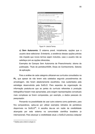85
Figura 14 - Lista de Termos
c) Sem Autonomia: O sistema prevê, inicialmente, opções que o
usuário deve selecionar. Entretanto, a existência dessas opções prévias
não impede que novos termos sejam incluídos, caso o usuário não se
satisfaça com as opções oferecidas.
Exemplos de Campos Sem Autonomia de Preenchimento: idioma de
publicação, Título de periódico/ISSN, Áreas do Conhecimento, Setores
de aplicação.
Para a análise de cada categoria utilizaram-se currículos consultados na
PL, que apesar de não terem sido coletados segundo procedimentos de
amostragem, não foram aleatoriamente escolhidos, mas sustentados pela
estratégia desenvolvida pela SciELO. Para aspectos da organização da
informação postulou-se que as partes do currículo referentes à produção
bibliográfica fossem mais apropriadas, pois exigem representações conceituais
mais complexas se forem comparadas, por exemplo, a dados pessoais do
pesquisador.
Pensando na possibilidade de usar outro sistema como parâmetro, para
fins comparativos, optou-se por utilizar exemplos retirados de periódicos
disponíveis na SciELO45
. A escolha deu-se em razão da credibilidade
alcançada por este sistema na comunidade científica brasileira (e
internacional). Para alcançar a credibilidade atual, a SciELO precisou estipular
45 Detalhes sobre a SciELO na Seção 2.2.
 