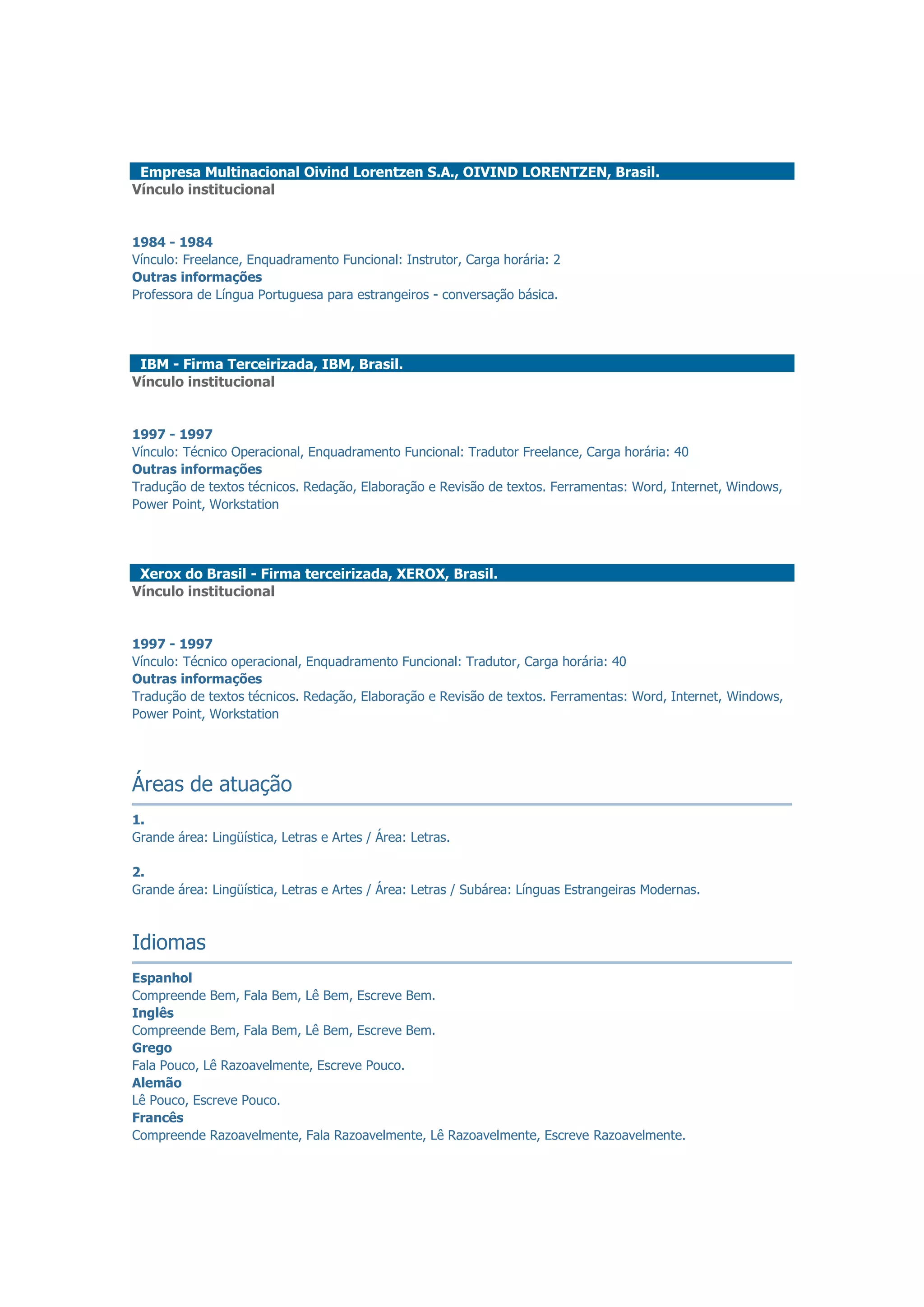 Empresa Multinacional Oivind Lorentzen S.A., OIVIND LORENTZEN, Brasil.
Vínculo institucional
1984 - 1984
Vínculo: Freelance, Enquadramento Funcional: Instrutor, Carga horária: 2
Outras informações
Professora de Língua Portuguesa para estrangeiros - conversação básica.
IBM - Firma Terceirizada, IBM, Brasil.
Vínculo institucional
1997 - 1997
Vínculo: Técnico Operacional, Enquadramento Funcional: Tradutor Freelance, Carga horária: 40
Outras informações
Tradução de textos técnicos. Redação, Elaboração e Revisão de textos. Ferramentas: Word, Internet, Windows,
Power Point, Workstation
Xerox do Brasil - Firma terceirizada, XEROX, Brasil.
Vínculo institucional
1997 - 1997
Vínculo: Técnico operacional, Enquadramento Funcional: Tradutor, Carga horária: 40
Outras informações
Tradução de textos técnicos. Redação, Elaboração e Revisão de textos. Ferramentas: Word, Internet, Windows,
Power Point, Workstation
Áreas de atuação
1.
Grande área: Lingüística, Letras e Artes / Área: Letras.
2.
Grande área: Lingüística, Letras e Artes / Área: Letras / Subárea: Línguas Estrangeiras Modernas.
Idiomas
Espanhol
Compreende Bem, Fala Bem, Lê Bem, Escreve Bem.
Inglês
Compreende Bem, Fala Bem, Lê Bem, Escreve Bem.
Grego
Fala Pouco, Lê Razoavelmente, Escreve Pouco.
Alemão
Lê Pouco, Escreve Pouco.
Francês
Compreende Razoavelmente, Fala Razoavelmente, Lê Razoavelmente, Escreve Razoavelmente.
 