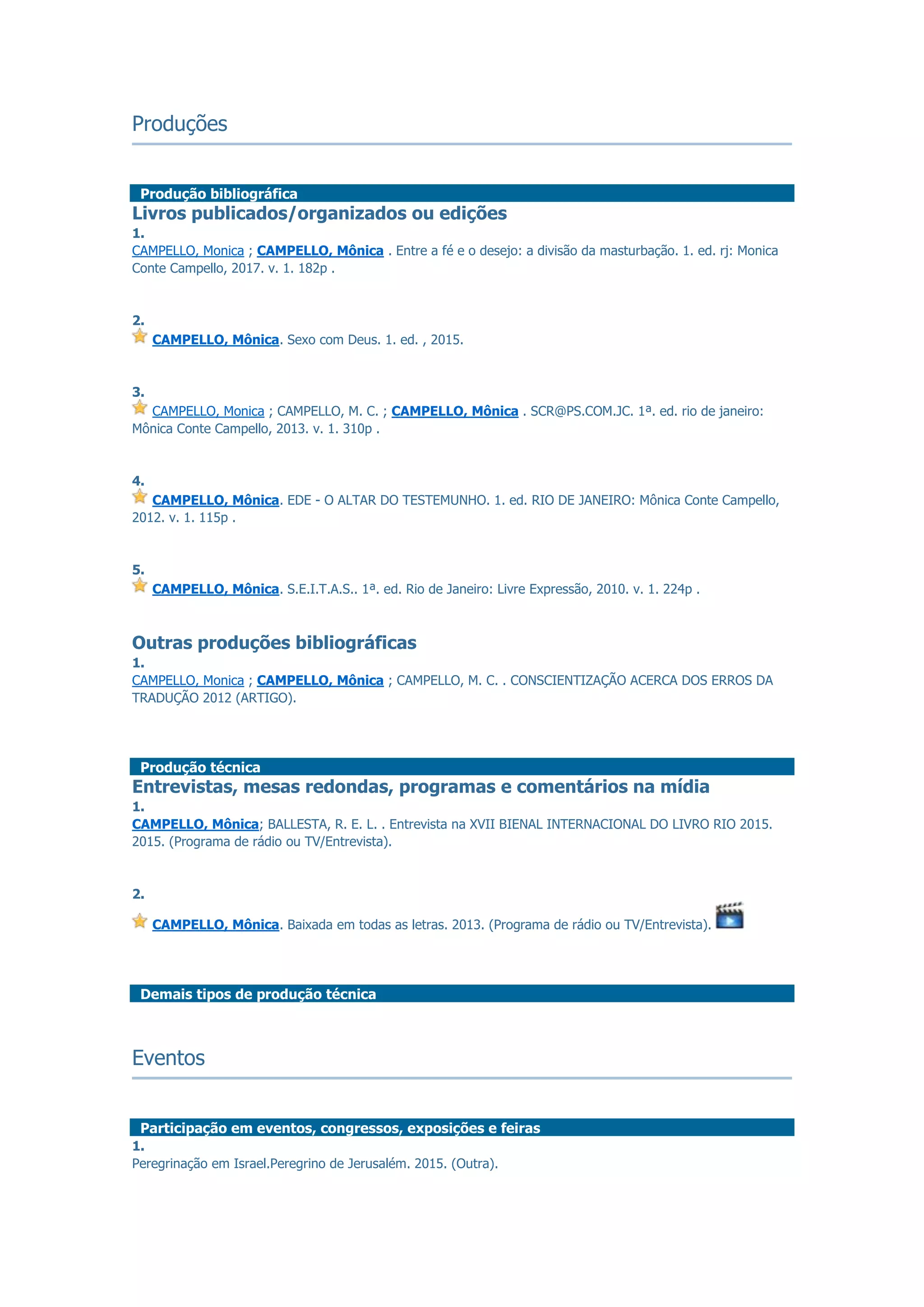 Produções
Produção bibliográfica
Livros publicados/organizados ou edições
1.
CAMPELLO, Monica ; CAMPELLO, Mônica . Entre a fé e o desejo: a divisão da masturbação. 1. ed. rj: Monica
Conte Campello, 2017. v. 1. 182p .
2.
CAMPELLO, Mônica. Sexo com Deus. 1. ed. , 2015.
3.
CAMPELLO, Monica ; CAMPELLO, M. C. ; CAMPELLO, Mônica . SCR@PS.COM.JC. 1ª. ed. rio de janeiro:
Mônica Conte Campello, 2013. v. 1. 310p .
4.
CAMPELLO, Mônica. EDE - O ALTAR DO TESTEMUNHO. 1. ed. RIO DE JANEIRO: Mônica Conte Campello,
2012. v. 1. 115p .
5.
CAMPELLO, Mônica. S.E.I.T.A.S.. 1ª. ed. Rio de Janeiro: Livre Expressão, 2010. v. 1. 224p .
Outras produções bibliográficas
1.
CAMPELLO, Monica ; CAMPELLO, Mônica ; CAMPELLO, M. C. . CONSCIENTIZAÇÃO ACERCA DOS ERROS DA
TRADUÇÃO 2012 (ARTIGO).
Produção técnica
Entrevistas, mesas redondas, programas e comentários na mídia
1.
CAMPELLO, Mônica; BALLESTA, R. E. L. . Entrevista na XVII BIENAL INTERNACIONAL DO LIVRO RIO 2015.
2015. (Programa de rádio ou TV/Entrevista).
2.
CAMPELLO, Mônica. Baixada em todas as letras. 2013. (Programa de rádio ou TV/Entrevista).
Demais tipos de produção técnica
Eventos
Participação em eventos, congressos, exposições e feiras
1.
Peregrinação em Israel.Peregrino de Jerusalém. 2015. (Outra).
 